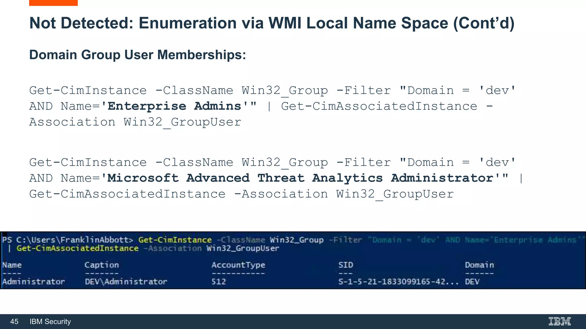 45 IBM Security
Not Detected: Enumeration via WMI Local Name Space (Cont’d)
Domain Group User Memberships:
Get-CimInstance -ClassName Win32_Group -Filter "Domain = 'dev'
AND Name='Enterprise Admins'" | Get-CimAssociatedInstance -
Association Win32_GroupUser
Get-CimInstance -ClassName Win32_Group -Filter "Domain = 'dev'
AND Name='Microsoft Advanced Threat Analytics Administrator'" |
Get-CimAssociatedInstance -Association Win32_GroupUser
 