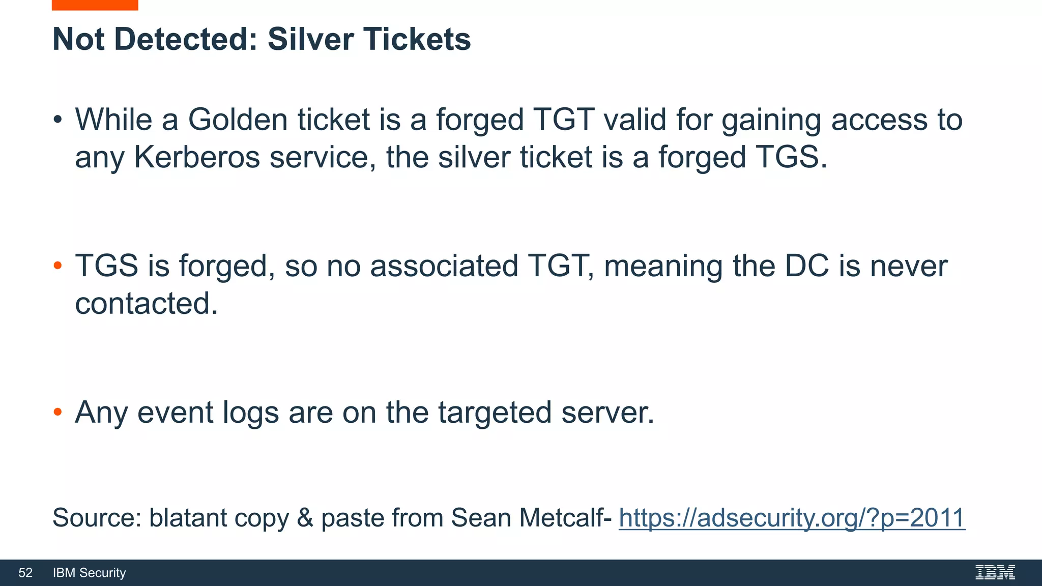 52 IBM Security
Not Detected: Silver Tickets
• While a Golden ticket is a forged TGT valid for gaining access to
any Kerberos service, the silver ticket is a forged TGS.
• TGS is forged, so no associated TGT, meaning the DC is never
contacted.
• Any event logs are on the targeted server.
Source: blatant copy & paste from Sean Metcalf- https://adsecurity.org/?p=2011
 