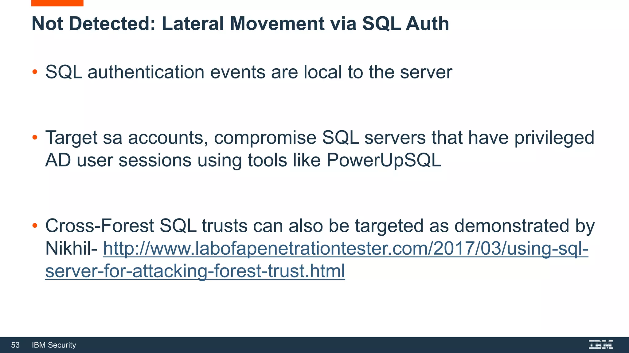 53 IBM Security
Not Detected: Lateral Movement via SQL Auth
• SQL authentication events are local to the server
• Target sa accounts, compromise SQL servers that have privileged
AD user sessions using tools like PowerUpSQL
• Cross-Forest SQL trusts can also be targeted as demonstrated by
Nikhil- http://www.labofapenetrationtester.com/2017/03/using-sql-
server-for-attacking-forest-trust.html
 