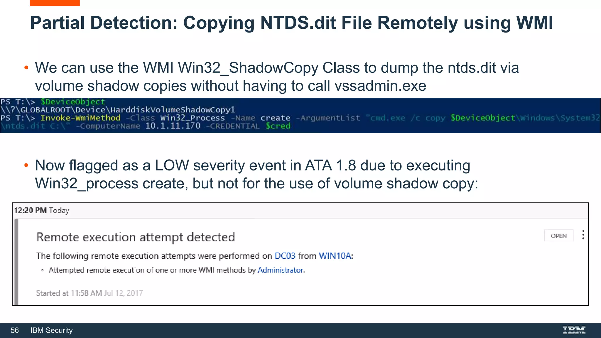 56 IBM Security
Partial Detection: Copying NTDS.dit File Remotely using WMI
• We can use the WMI Win32_ShadowCopy Class to dump the ntds.dit via
volume shadow copies without having to call vssadmin.exe
• Now flagged as a LOW severity event in ATA 1.8 due to executing
Win32_process create, but not for the use of volume shadow copy:
 