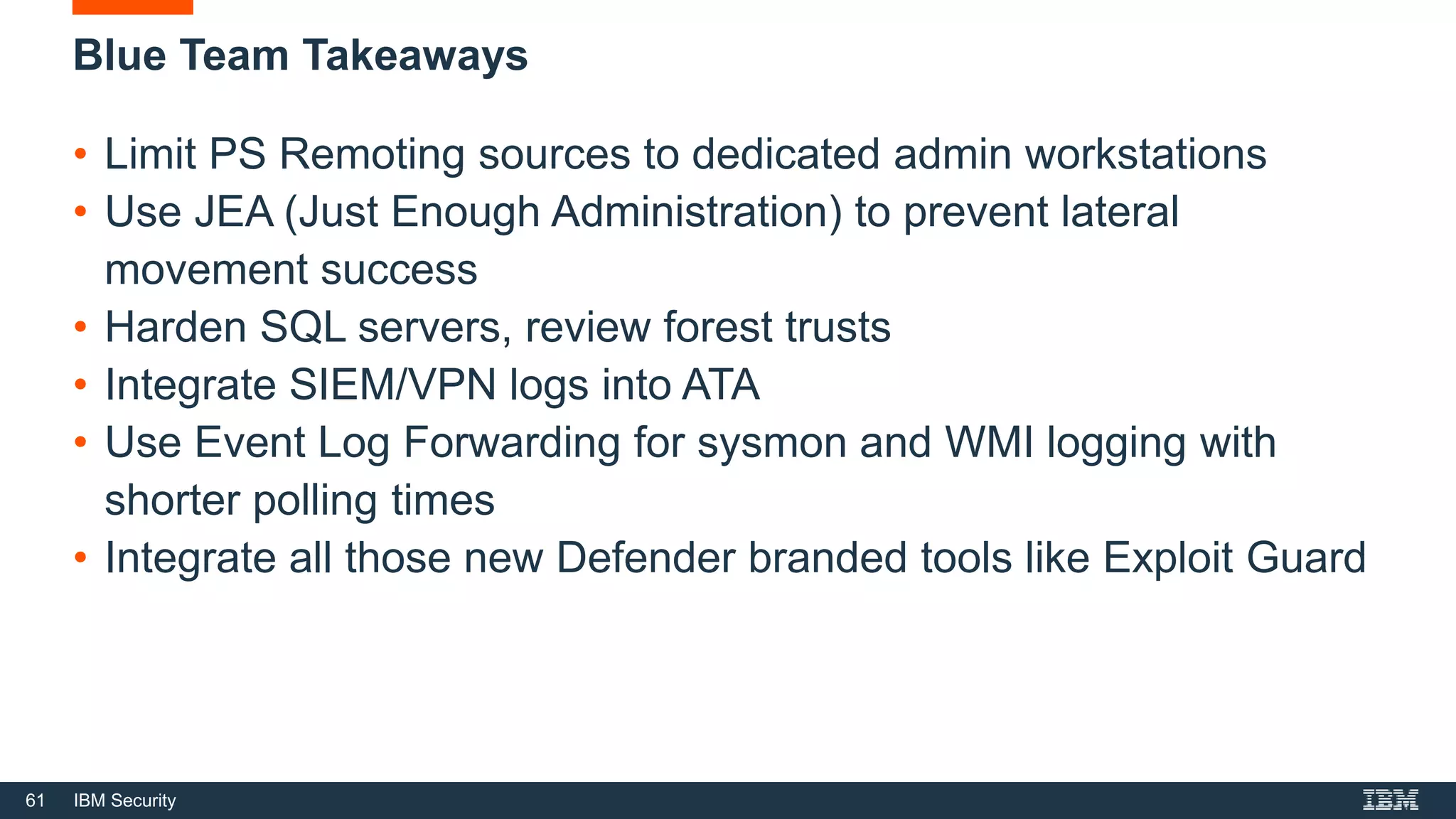 61 IBM Security
Blue Team Takeaways
• Limit PS Remoting sources to dedicated admin workstations
• Use JEA (Just Enough Administration) to prevent lateral
movement success
• Harden SQL servers, review forest trusts
• Integrate SIEM/VPN logs into ATA
• Use Event Log Forwarding for sysmon and WMI logging with
shorter polling times
• Integrate all those new Defender branded tools like Exploit Guard
 