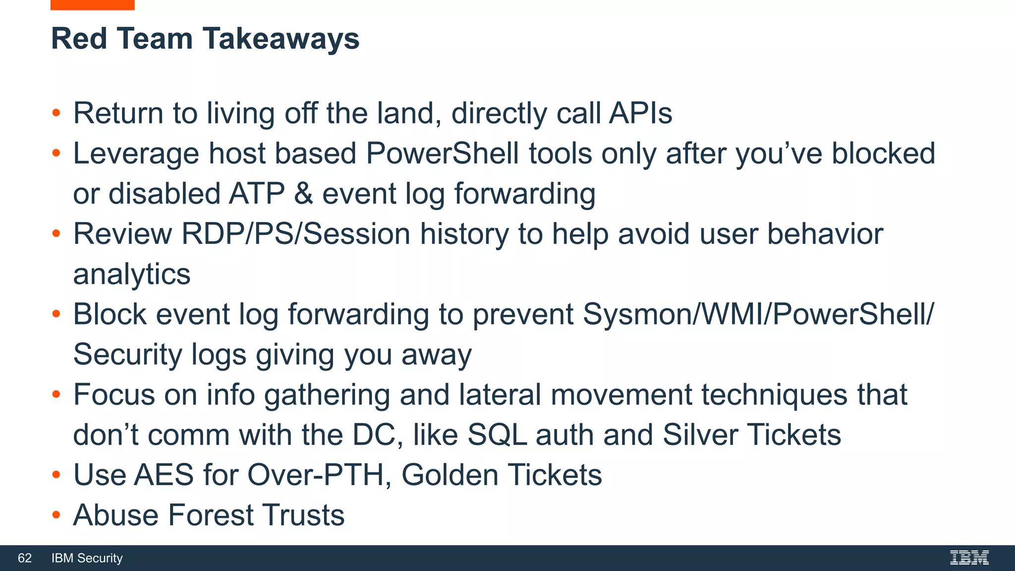 62 IBM Security
Red Team Takeaways
• Return to living off the land, directly call APIs
• Leverage host based PowerShell tools only after you’ve blocked
or disabled ATP & event log forwarding
• Review RDP/PS/Session history to help avoid user behavior
analytics
• Block event log forwarding to prevent Sysmon/WMI/PowerShell/
Security logs giving you away
• Focus on info gathering and lateral movement techniques that
don’t comm with the DC, like SQL auth and Silver Tickets
• Use AES for Over-PTH, Golden Tickets
• Abuse Forest Trusts
 