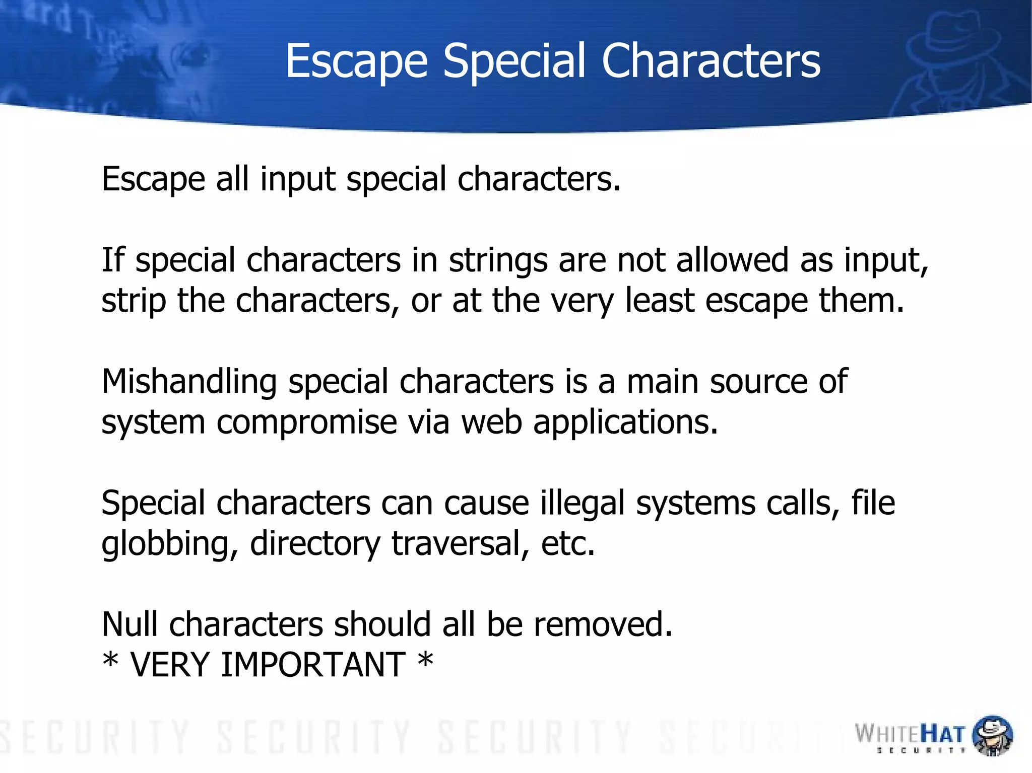 Escape Special Characters Escape all input special characters.  If special characters in strings are not allowed as input, strip the characters, or at the very least escape them.  Mishandling special characters is a main source of system compromise via web applications. Special characters can cause illegal systems calls, file globbing, directory traversal, etc. Null characters should all be removed.  * VERY IMPORTANT * 