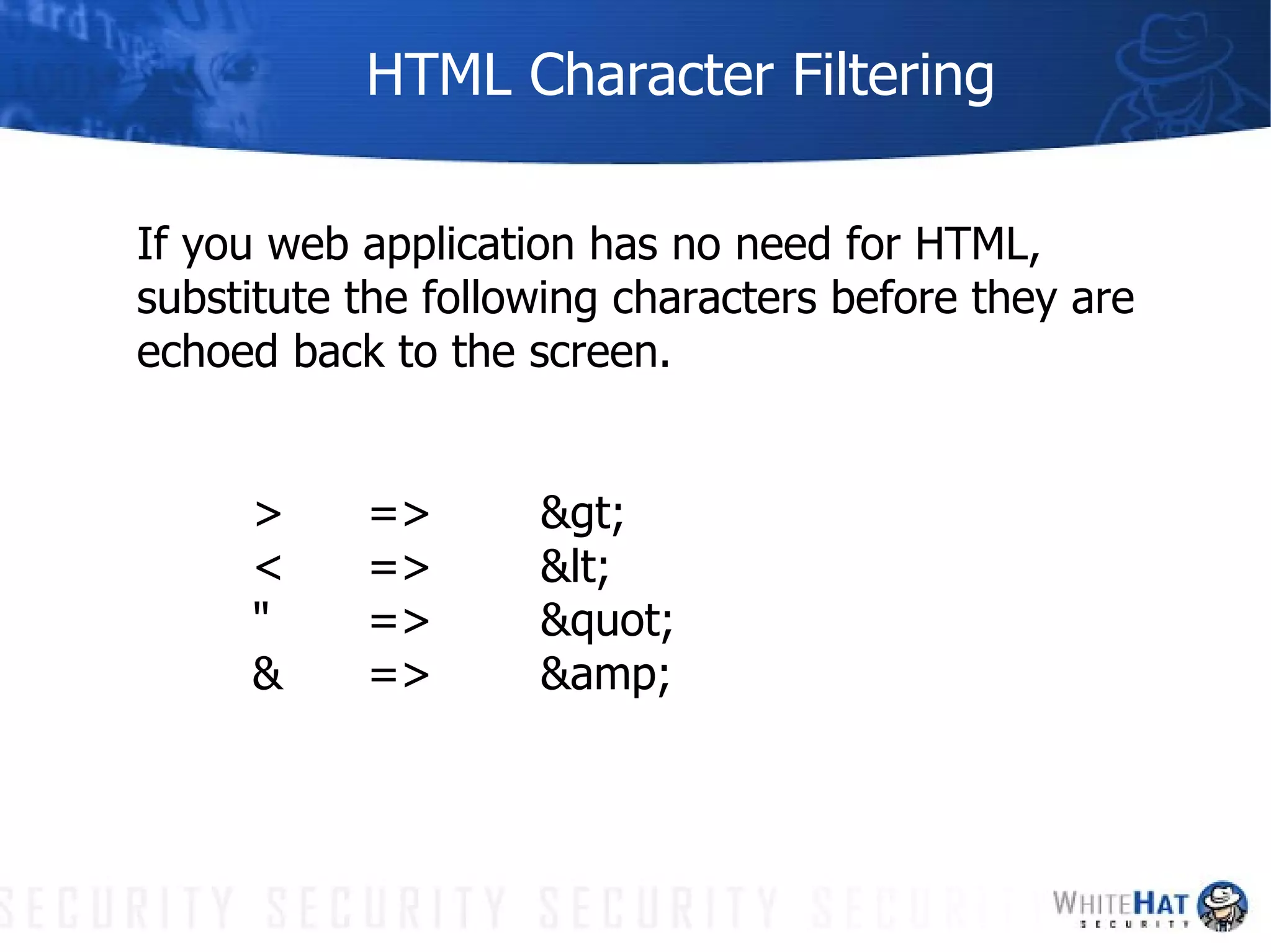 HTML Character Filtering If you web application has no need for HTML, substitute the following characters before they are echoed back to the screen. >  => > <  => < " =>  " &  => &amp; 