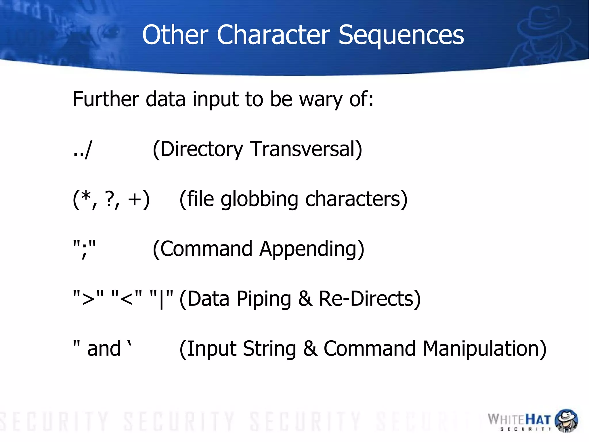 Other Character Sequences Further data input to be wary of: ../ (Directory Transversal) (*, ?, +) (file globbing characters) ";" (Command Appending) ">" "<" "|" (Data Piping & Re-Directs) " and ‘ (Input String & Command Manipulation) 