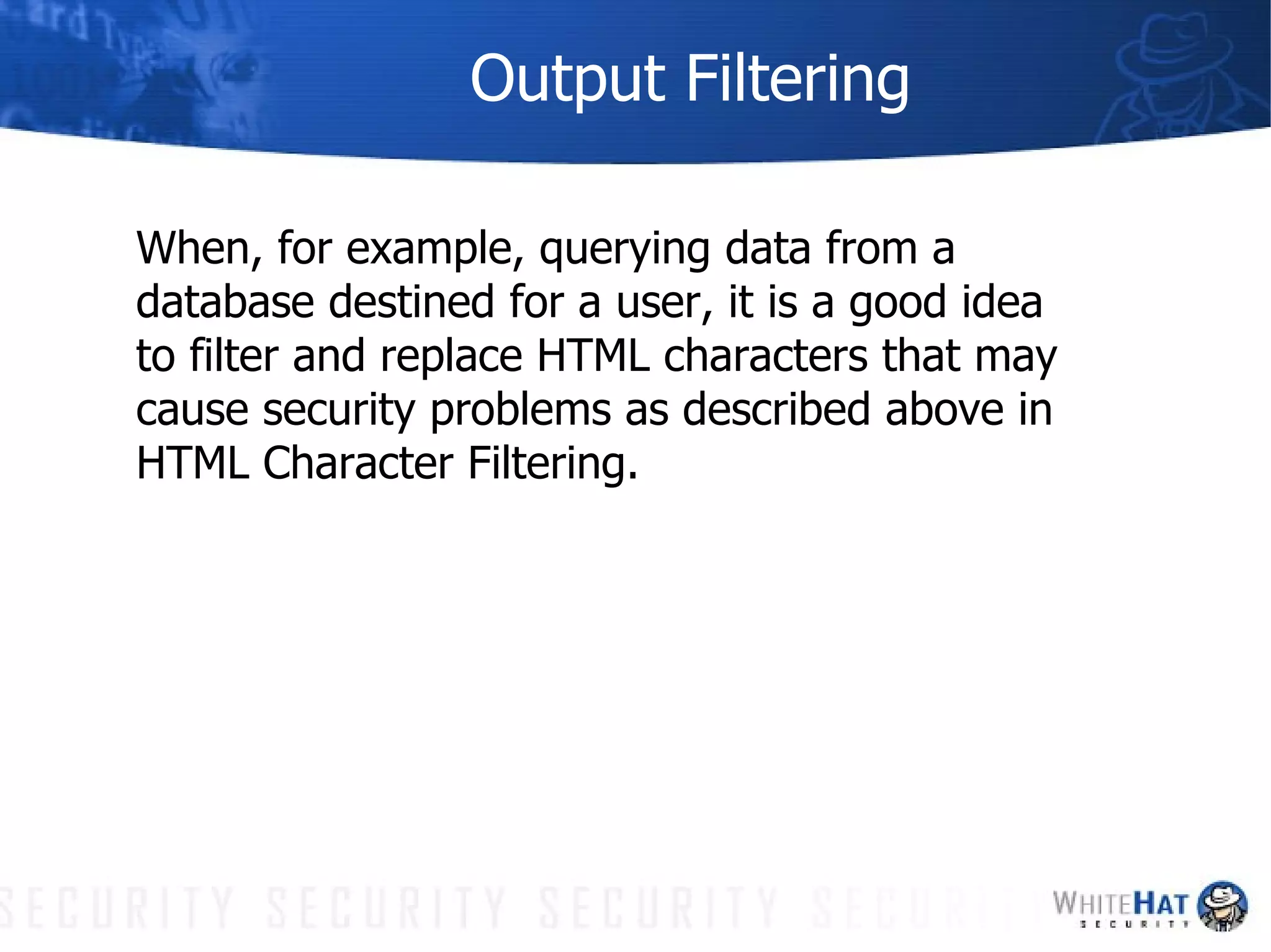 Output Filtering When, for example, querying data from a database destined for a user, it is a good idea to filter and replace HTML characters that may cause security problems as described above in HTML Character Filtering. 