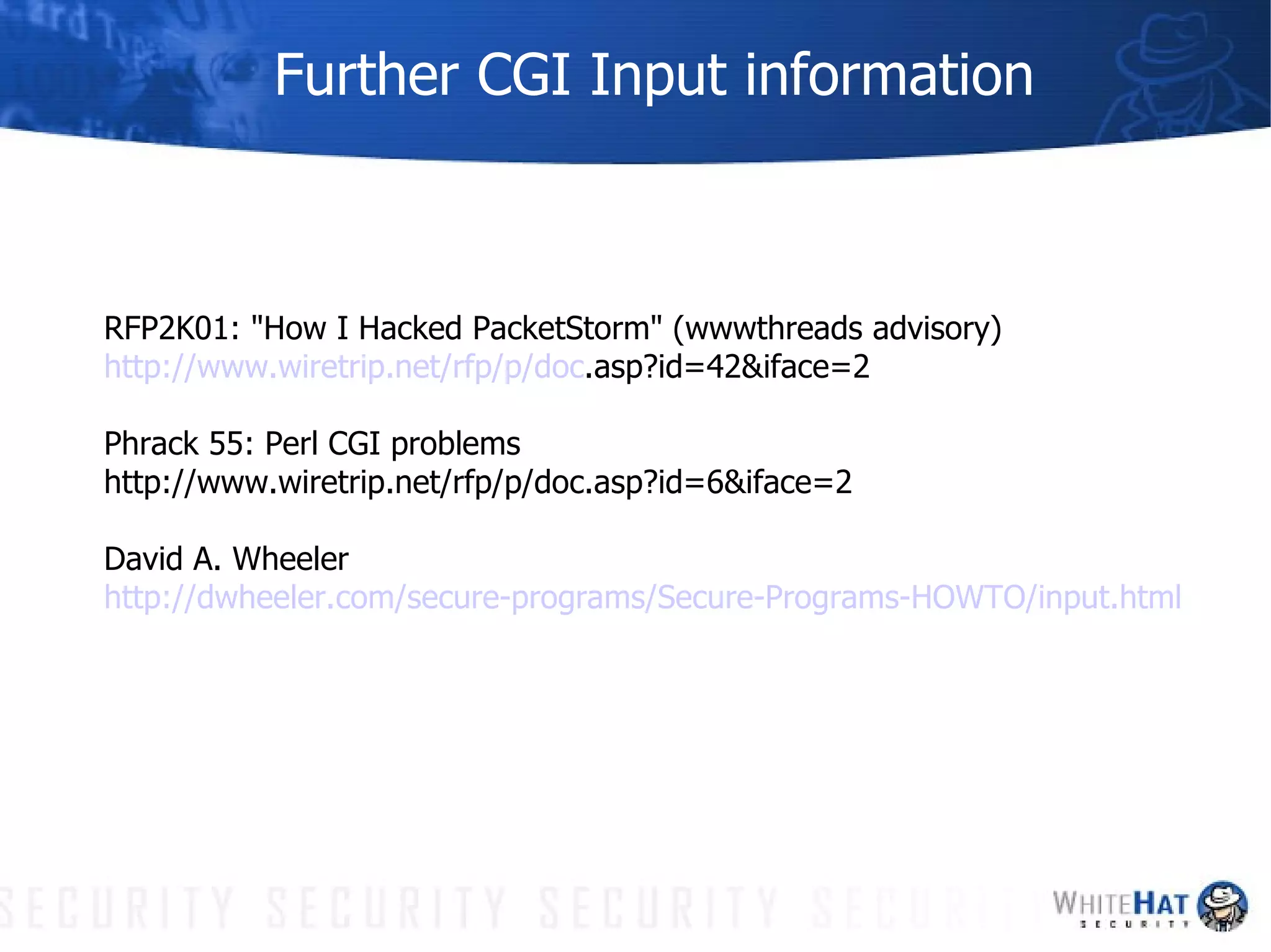 Further CGI Input information RFP2K01: "How I Hacked PacketStorm" (wwwthreads advisory)  http://www. wiretrip .net/ rfp /p/doc .asp?id=42&iface=2 Phrack 55: Perl CGI problems  http://www.wiretrip.net/rfp/p/doc.asp?id=6&iface=2 David A. Wheeler http:// dwheeler .com/secure-programs/Secure-Programs-HOWTO/input.html 