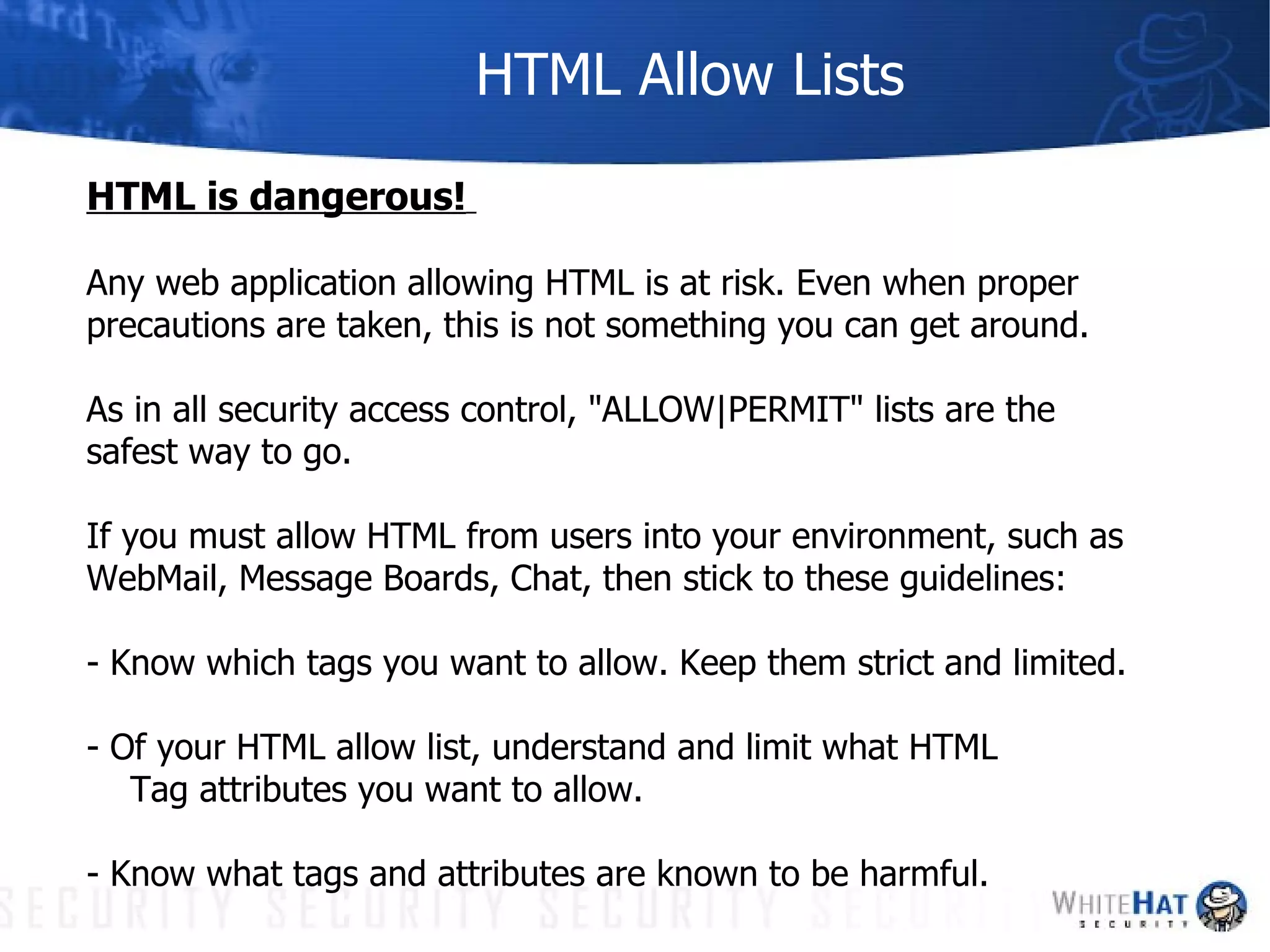 HTML Allow Lists HTML is dangerous!   Any web application allowing HTML is at risk. Even when proper  precautions are taken, this is not something you can get around. As in all security access control, "ALLOW|PERMIT" lists are the  safest way to go. If you must allow HTML from users into your environment, such as WebMail, Message Boards, Chat, then stick to these guidelines: - Know which tags you want to allow. Keep them strict and limited. - Of your HTML allow list, understand and limit what HTML  Tag attributes you want to allow. - Know what tags and attributes are known to be harmful. 