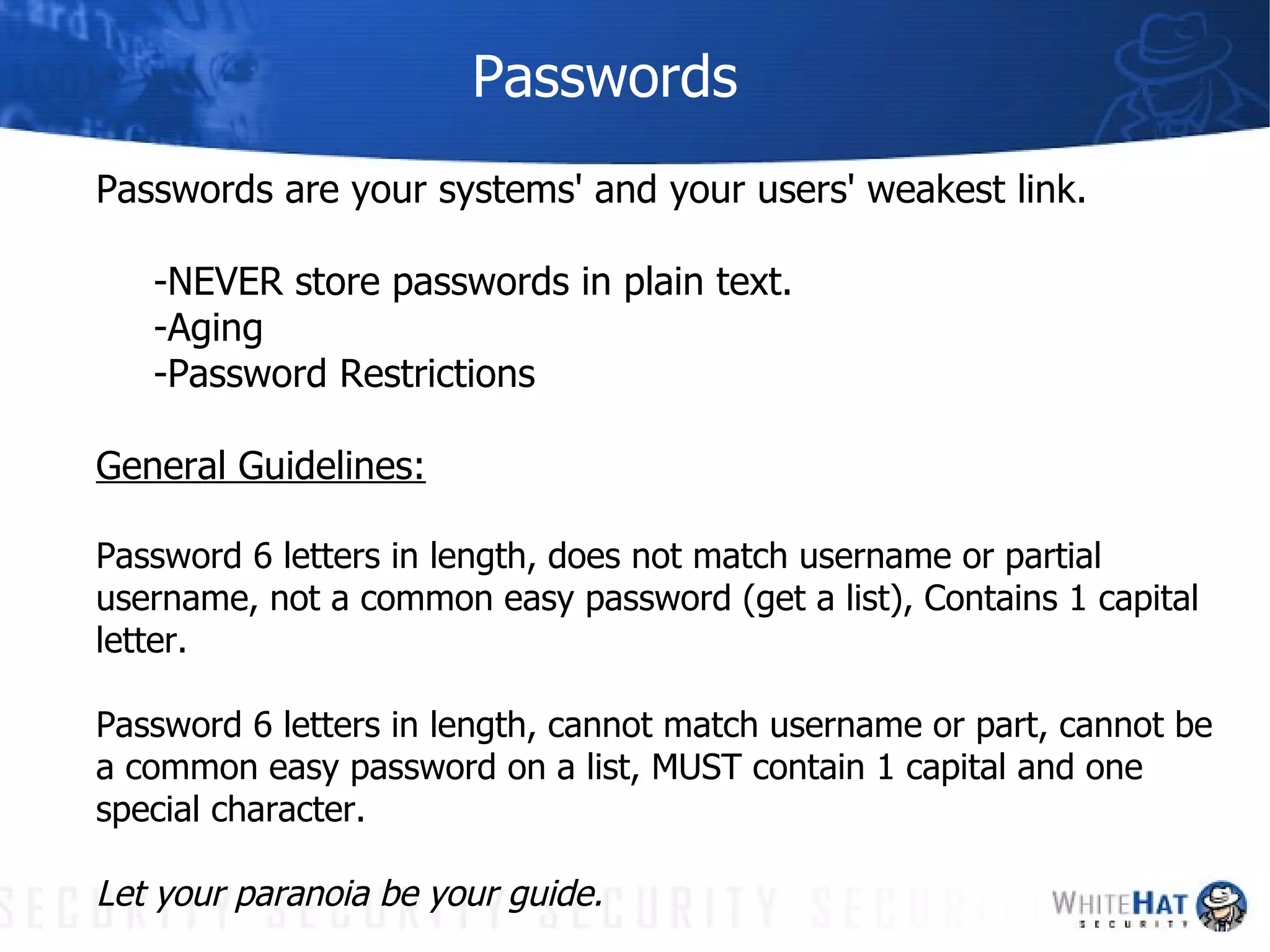 Passwords Passwords are your systems' and your users' weakest link.  -NEVER store passwords in plain text. -Aging -Password Restrictions General Guidelines: Password 6 letters in length, does not match username or partial username, not a common easy password (get a list), Contains 1 capital letter. Password 6 letters in length, cannot match username or part, cannot be a common easy password on a list, MUST contain 1 capital and one special character. Let your paranoia be your guide.  