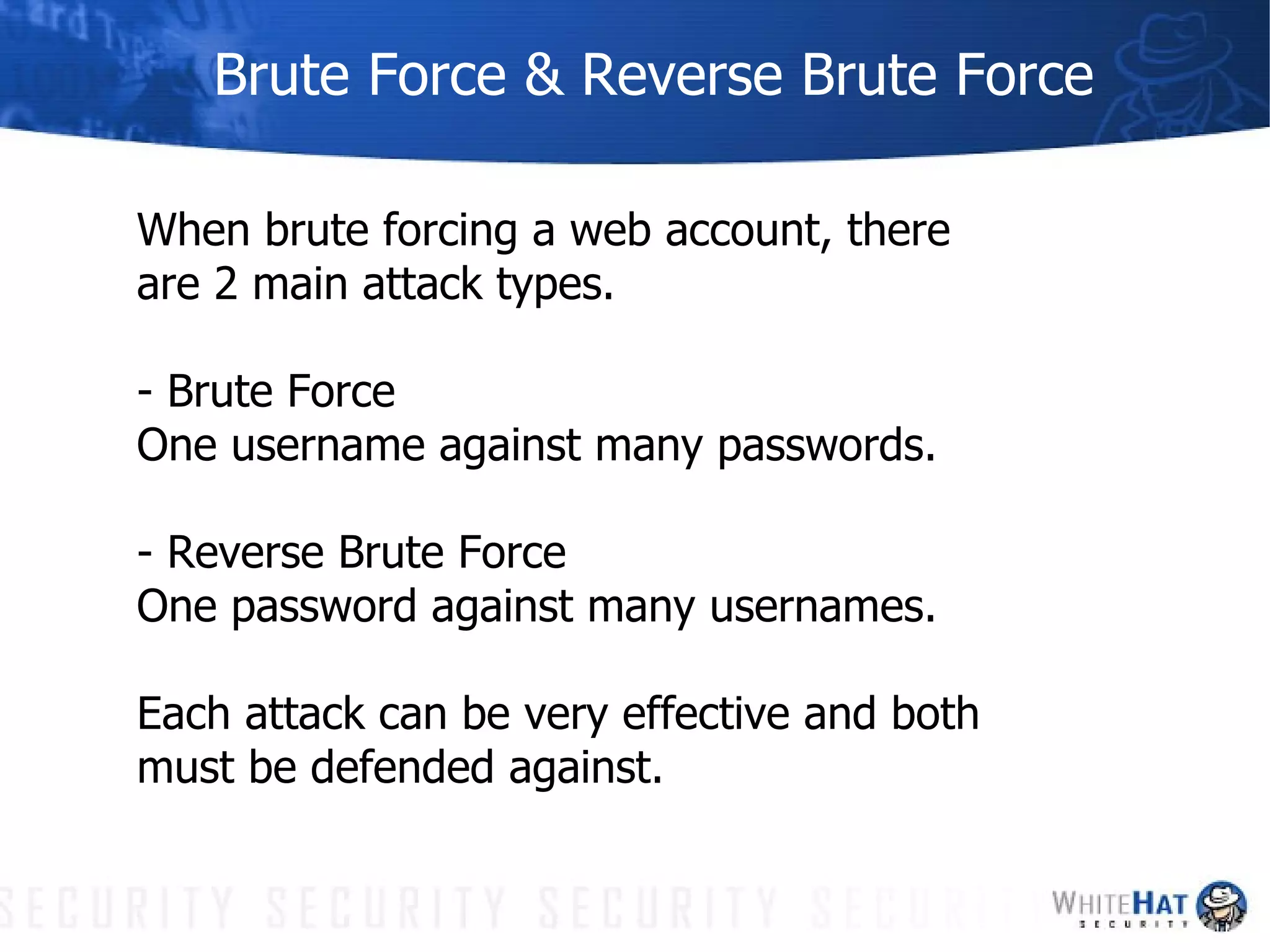 Brute Force & Reverse Brute Force When brute forcing a web account, there are 2 main attack types. - Brute Force One username against many passwords. - Reverse Brute Force One password against many usernames.  Each attack can be very effective and both must be defended against. 