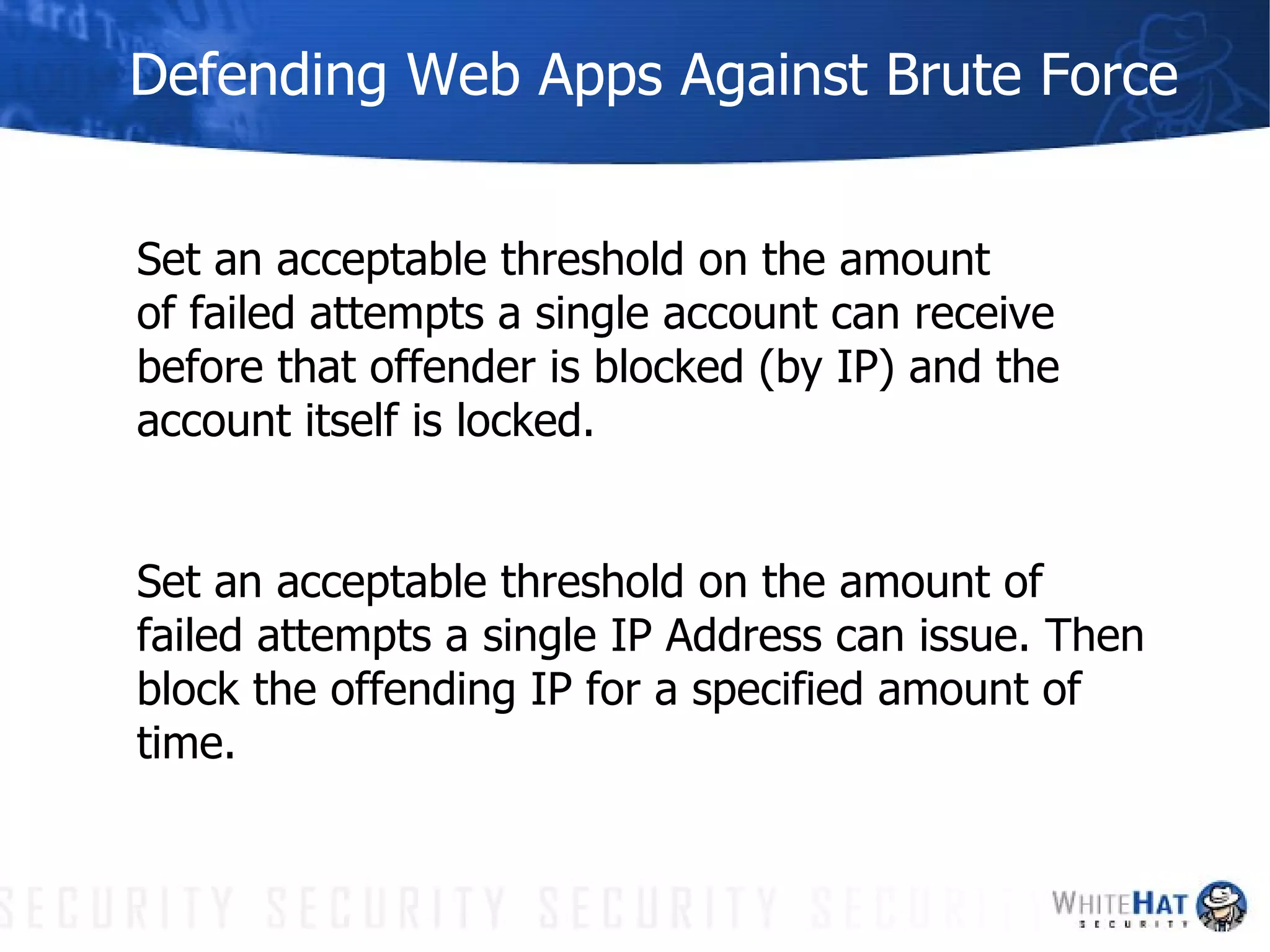 Defending Web Apps Against Brute Force Set an acceptable threshold on the amount  of failed attempts a single account can receive  before that offender is blocked (by IP) and the account itself is locked.  Set an acceptable threshold on the amount of failed attempts a single IP Address can issue. Then block the offending IP for a specified amount of time. 