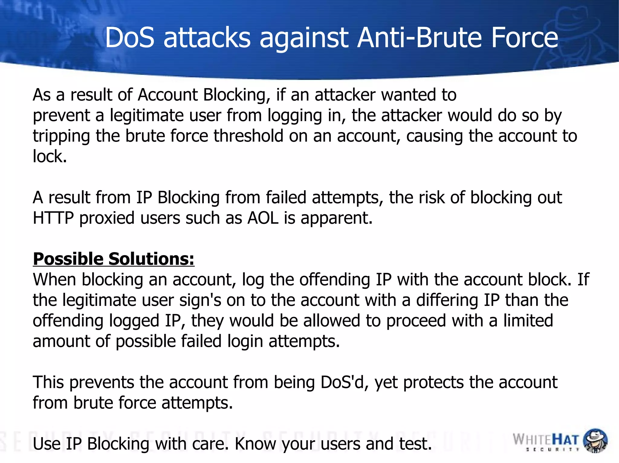 DoS attacks against Anti-Brute Force As a result of Account Blocking, if an attacker wanted to  prevent a legitimate user from logging in, the attacker would do so by tripping the brute force threshold on an account, causing the account to lock. A result from IP Blocking from failed attempts, the risk of blocking out HTTP proxied users such as AOL is apparent. Possible Solutions: When blocking an account, log the offending IP with the account block. If the legitimate user sign's on to the account with a differing IP than the offending logged IP, they would be allowed to proceed with a limited amount of possible failed login attempts.  This prevents the account from being DoS'd, yet protects the account from brute force attempts. Use IP Blocking with care. Know your users and test.  
