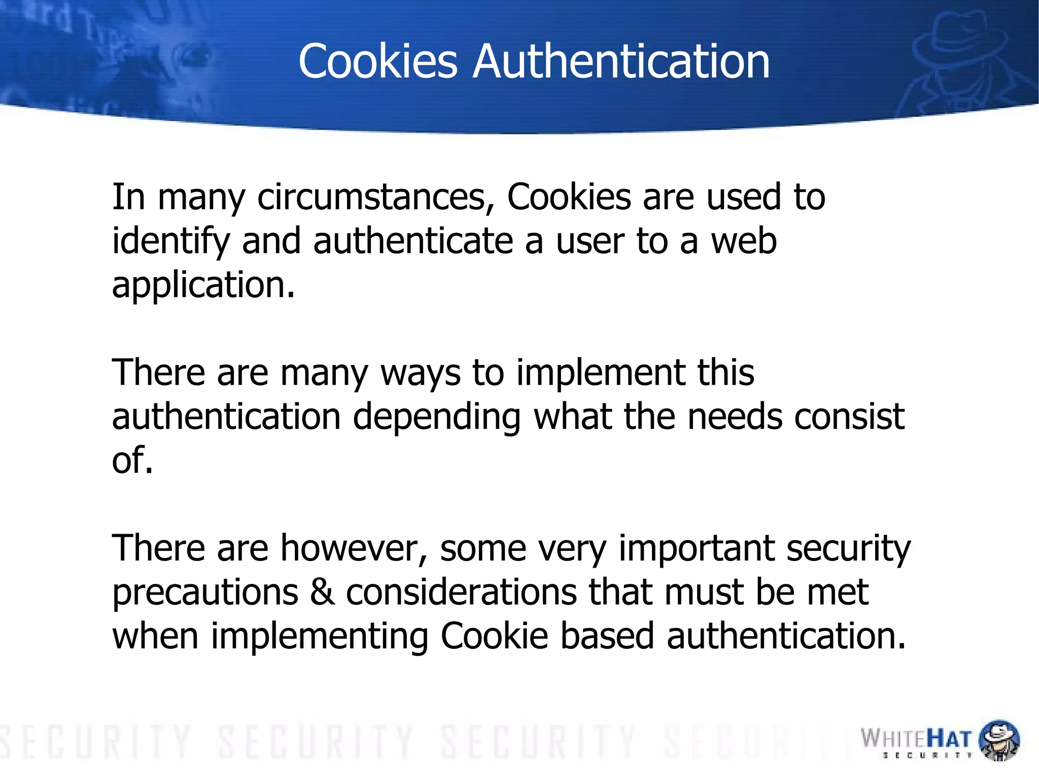 Cookies Authentication In many circumstances, Cookies are used to  identify and authenticate a user to a web application.  There are many ways to implement this authentication depending what the needs consist of.  There are however, some very important security  precautions & considerations that must be met when implementing Cookie based authentication. 