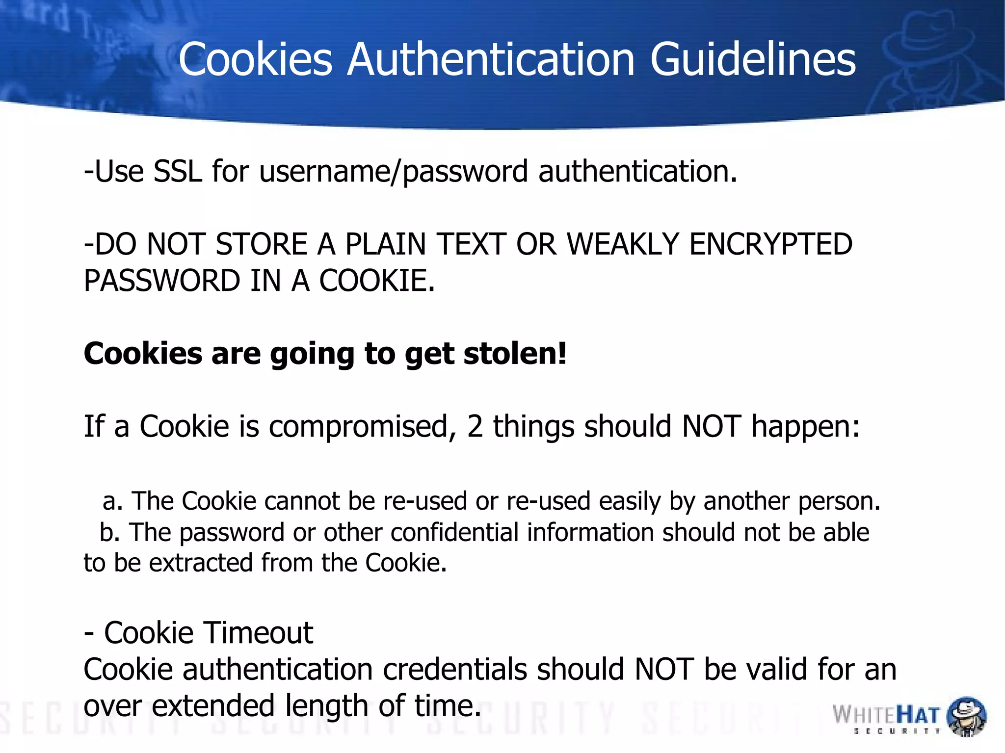 Cookies Authentication Guidelines -Use SSL for username/password authentication. -DO NOT STORE A PLAIN TEXT OR WEAKLY ENCRYPTED PASSWORD IN A COOKIE. Cookies are going to get stolen! If a Cookie is compromised, 2 things should NOT happen: a. The Cookie cannot be re-used or re-used easily by another person.  b. The password or other confidential information should not be able  to be extracted from the Cookie.  - Cookie Timeout Cookie authentication credentials should NOT be valid for an over extended length of time. 