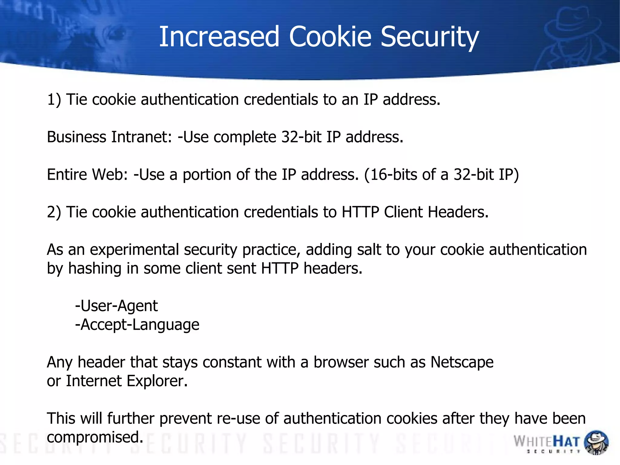 Increased Cookie Security 1) Tie cookie authentication credentials to an IP address. Business Intranet: -Use complete 32-bit IP address.  Entire Web: -Use a portion of the IP address. (16-bits of a 32-bit IP)  2) Tie cookie authentication credentials to HTTP Client Headers. As an experimental security practice, adding salt to your cookie authentication by hashing in some client sent HTTP headers.  -User-Agent -Accept-Language Any header that stays constant with a browser such as Netscape or Internet Explorer.  This will further prevent re-use of authentication cookies after they have been compromised. 