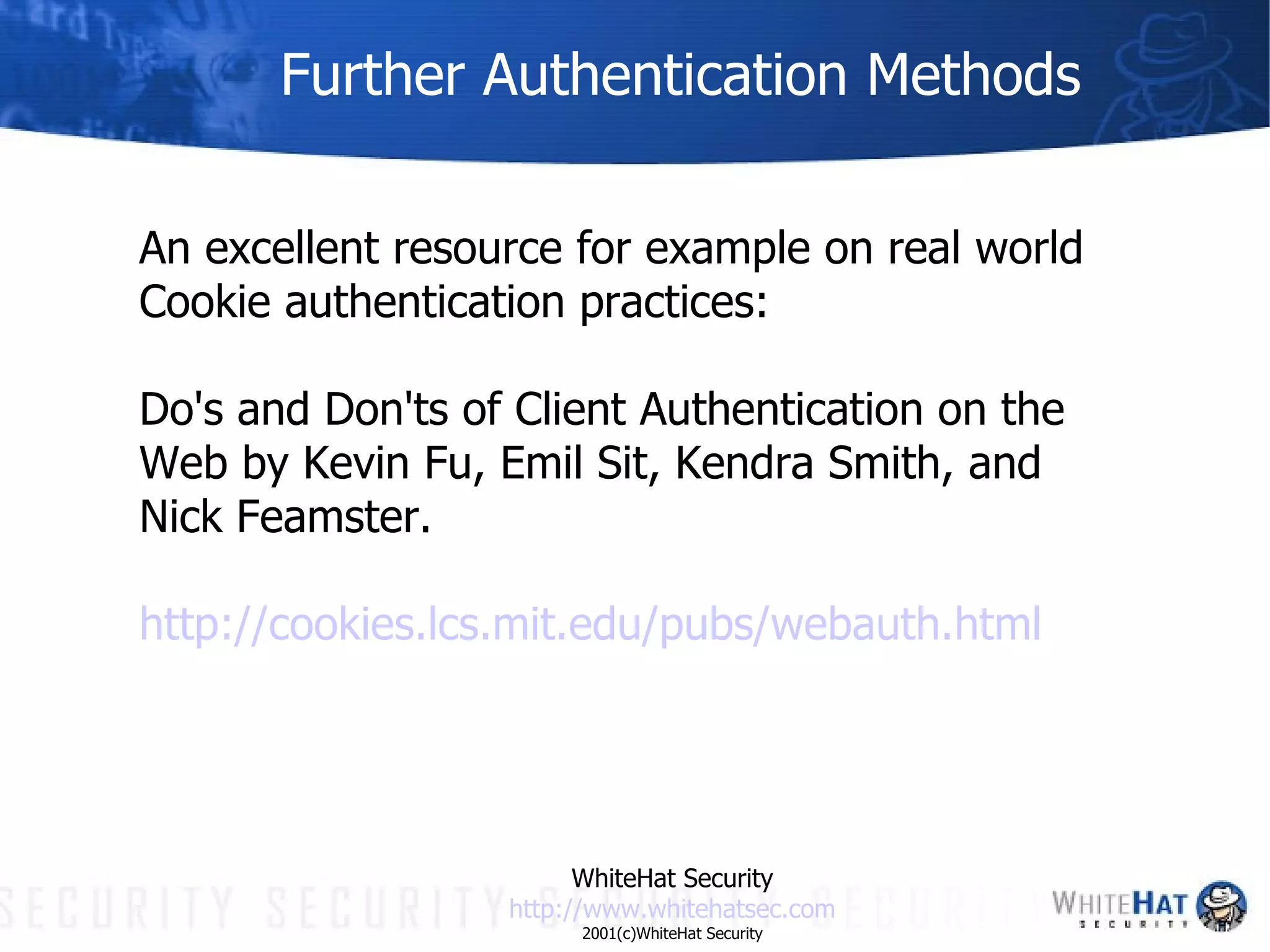 Further Authentication Methods An excellent resource for example on real world Cookie authentication practices:  Do's and Don'ts of Client Authentication on the Web by Kevin Fu, Emil Sit, Kendra Smith, and Nick Feamster. http://cookies. lcs . mit . edu /pubs/ webauth .html WhiteHat Security http://www. whitehatsec .com 2001(c)WhiteHat Security 