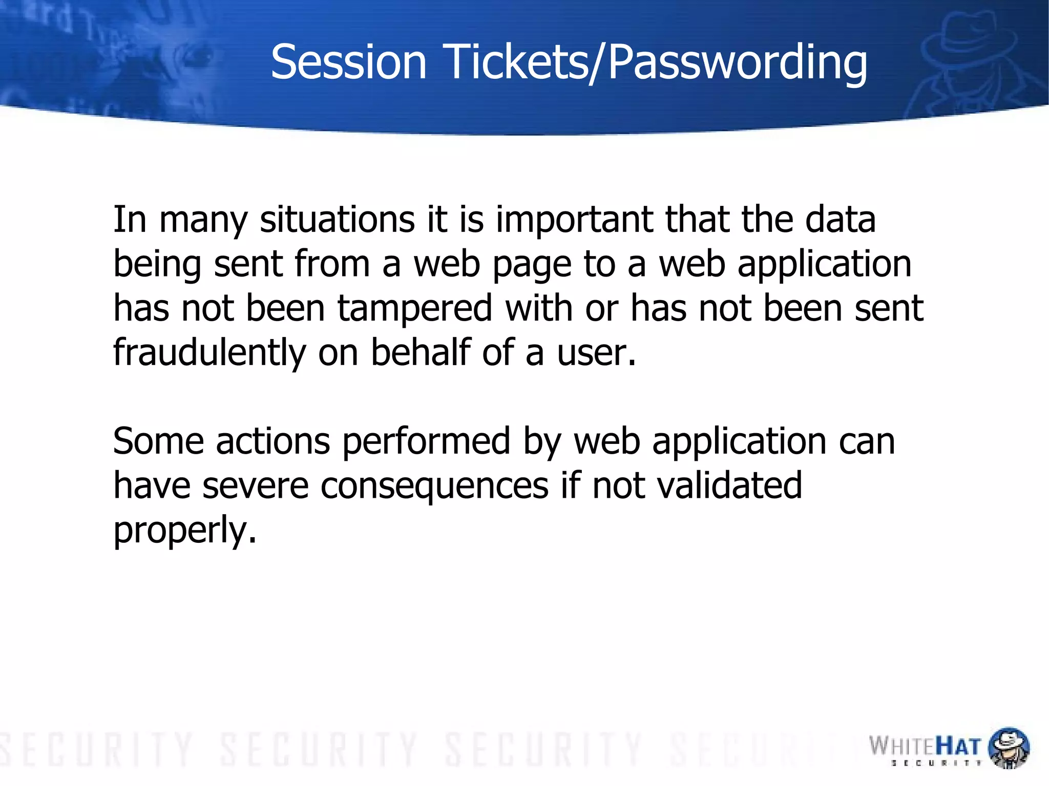 Session Tickets/Passwording In many situations it is important that the data being sent from a web page to a web application has not been tampered with or has not been sent fraudulently on behalf of a user.  Some actions performed by web application can have severe consequences if not validated properly. 