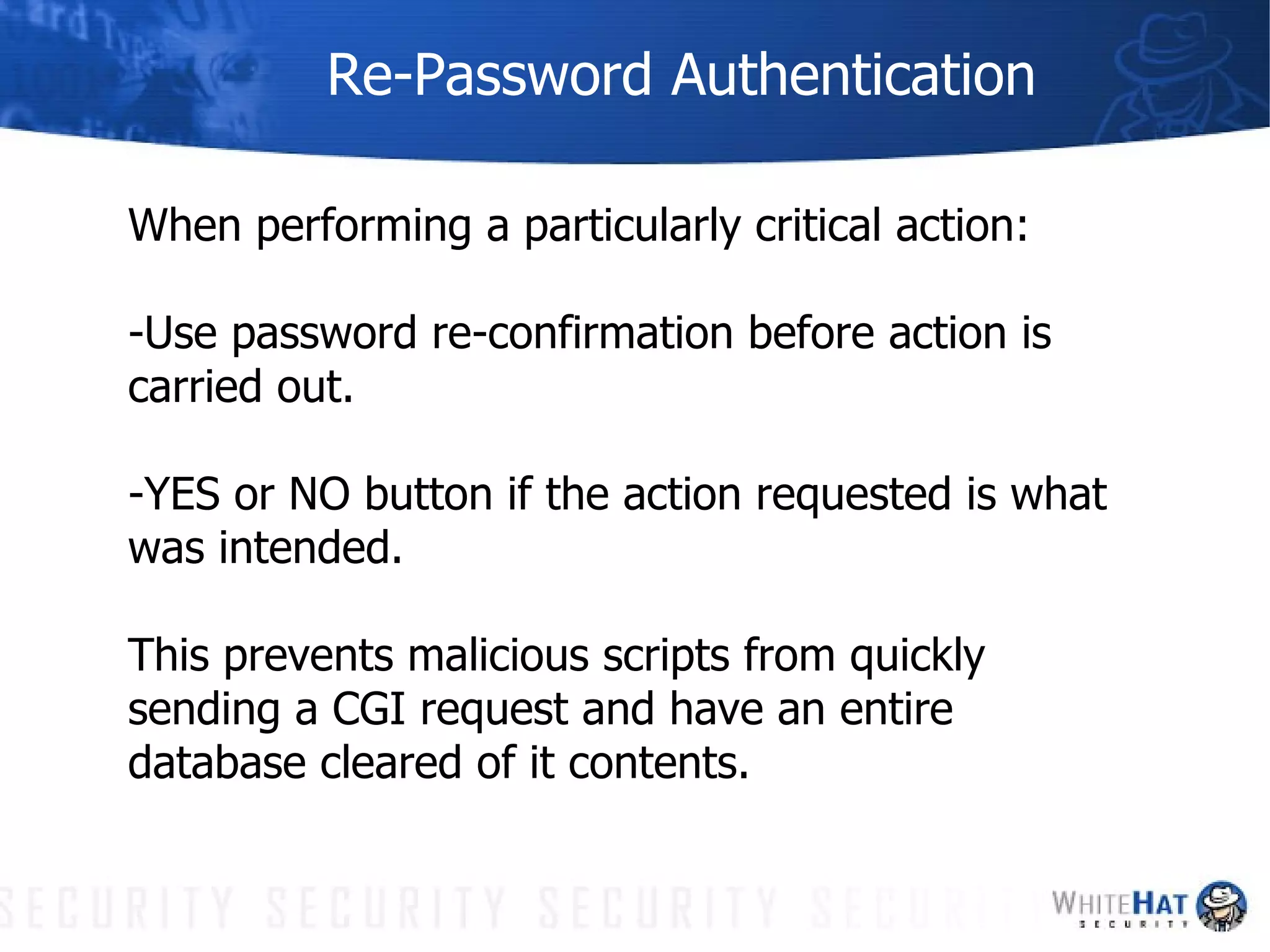 Re-Password Authentication When performing a particularly critical action: -Use password re-confirmation before action is carried out.  -YES or NO button if the action requested is what was intended. This prevents malicious scripts from quickly sending a CGI request and have an entire database cleared of it contents. 