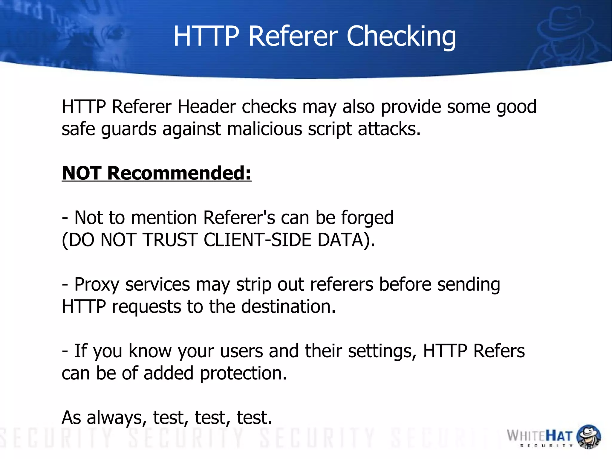 HTTP Referer Checking HTTP Referer Header checks may also provide some good safe guards against malicious script attacks.  NOT Recommended: - Not to mention Referer's can be forged  (DO NOT TRUST CLIENT-SIDE DATA). - Proxy services may strip out referers before sending HTTP requests to the destination.  - If you know your users and their settings, HTTP Refers can be of added protection.  As always, test, test, test.  