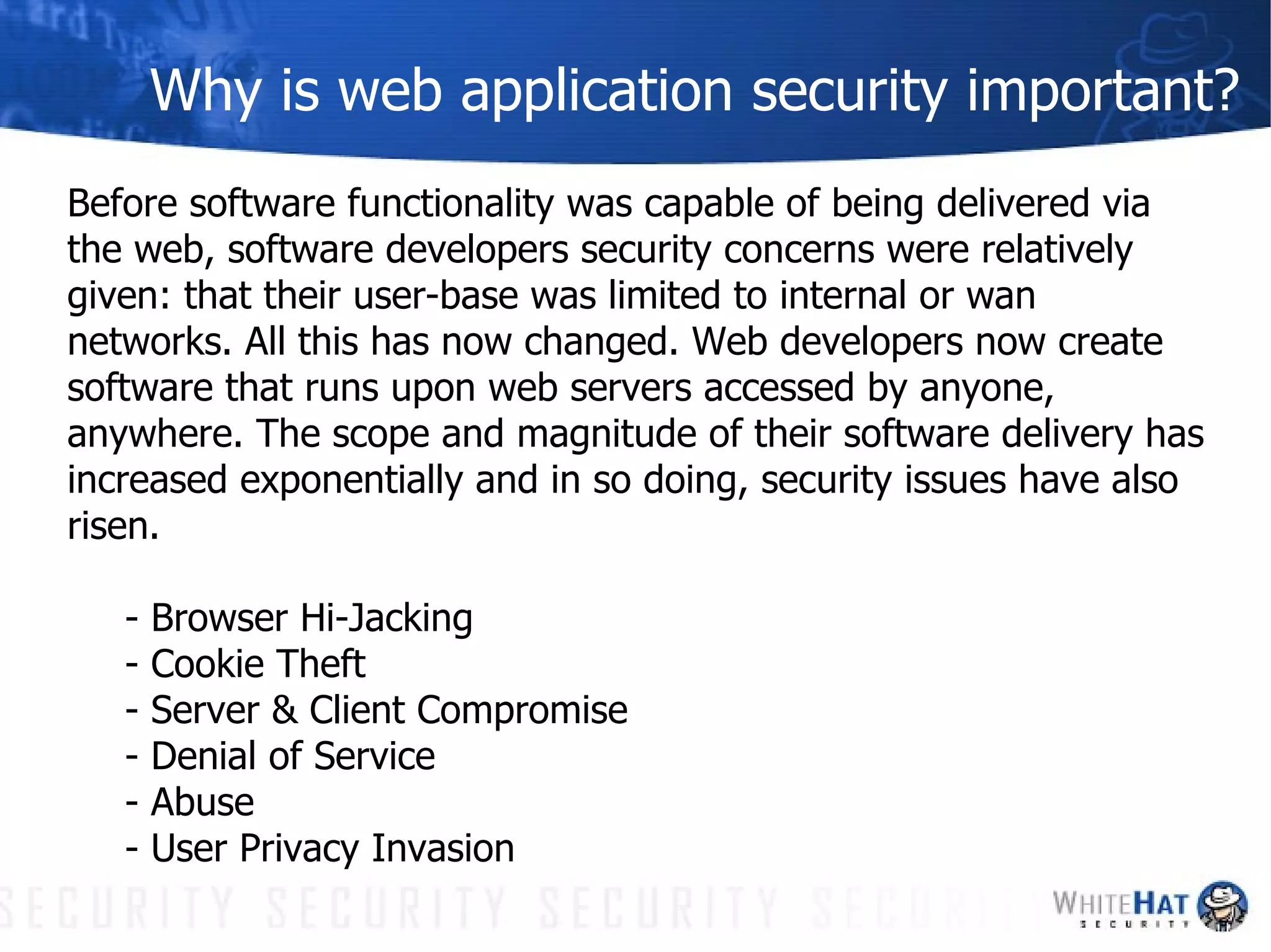 Why is web application security important? Before software functionality was capable of being delivered via the web, software developers security concerns were relatively given: that their user-base was limited to internal or wan networks. All this has now changed. Web developers now create software that runs upon web servers accessed by anyone, anywhere. The scope and magnitude of their software delivery has increased exponentially and in so doing, security issues have also risen. - Browser Hi-Jacking - Cookie Theft - Server & Client Compromise - Denial of Service - Abuse - User Privacy Invasion 