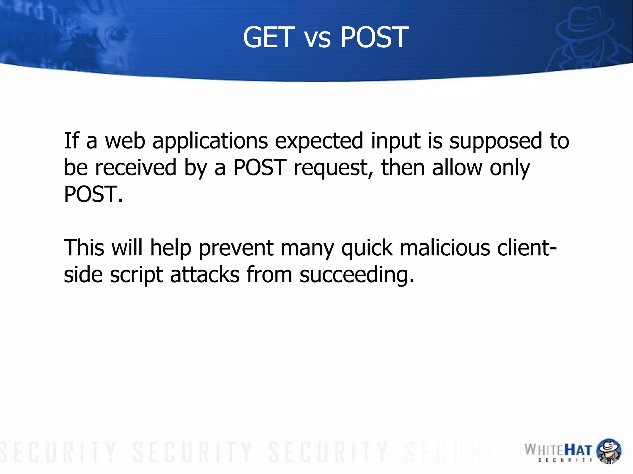 GET vs POST If a web applications expected input is supposed to be received by a POST request, then allow only POST.  This will help prevent many quick malicious client-side script attacks from succeeding. 