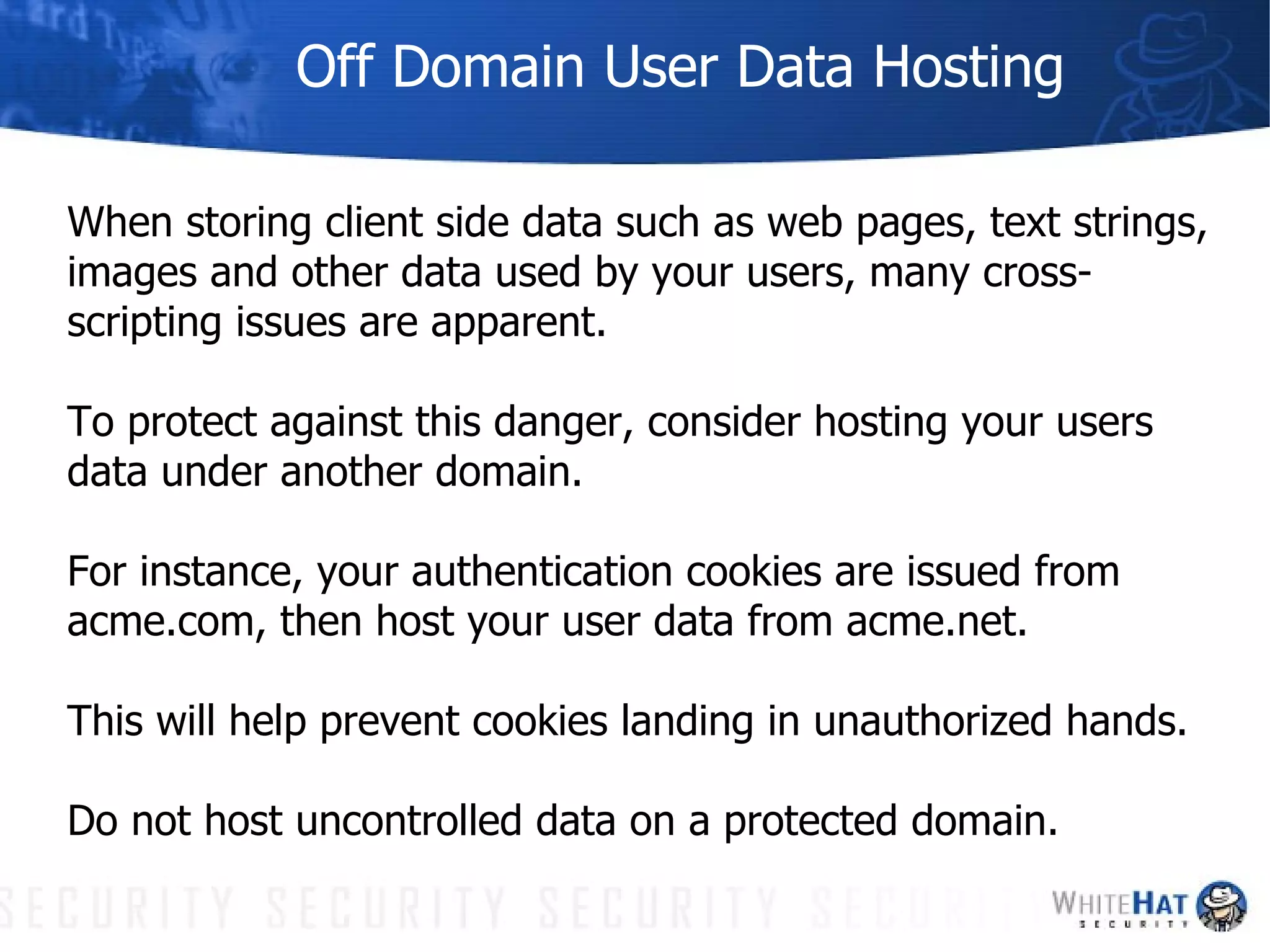Off Domain User Data Hosting When storing client side data such as web pages, text strings, images and other data used by your users, many cross-scripting issues are apparent.  To protect against this danger, consider hosting your users data under another domain.  For instance, your authentication cookies are issued from acme.com, then host your user data from acme.net.  This will help prevent cookies landing in unauthorized hands.  Do not host uncontrolled data on a protected domain. 