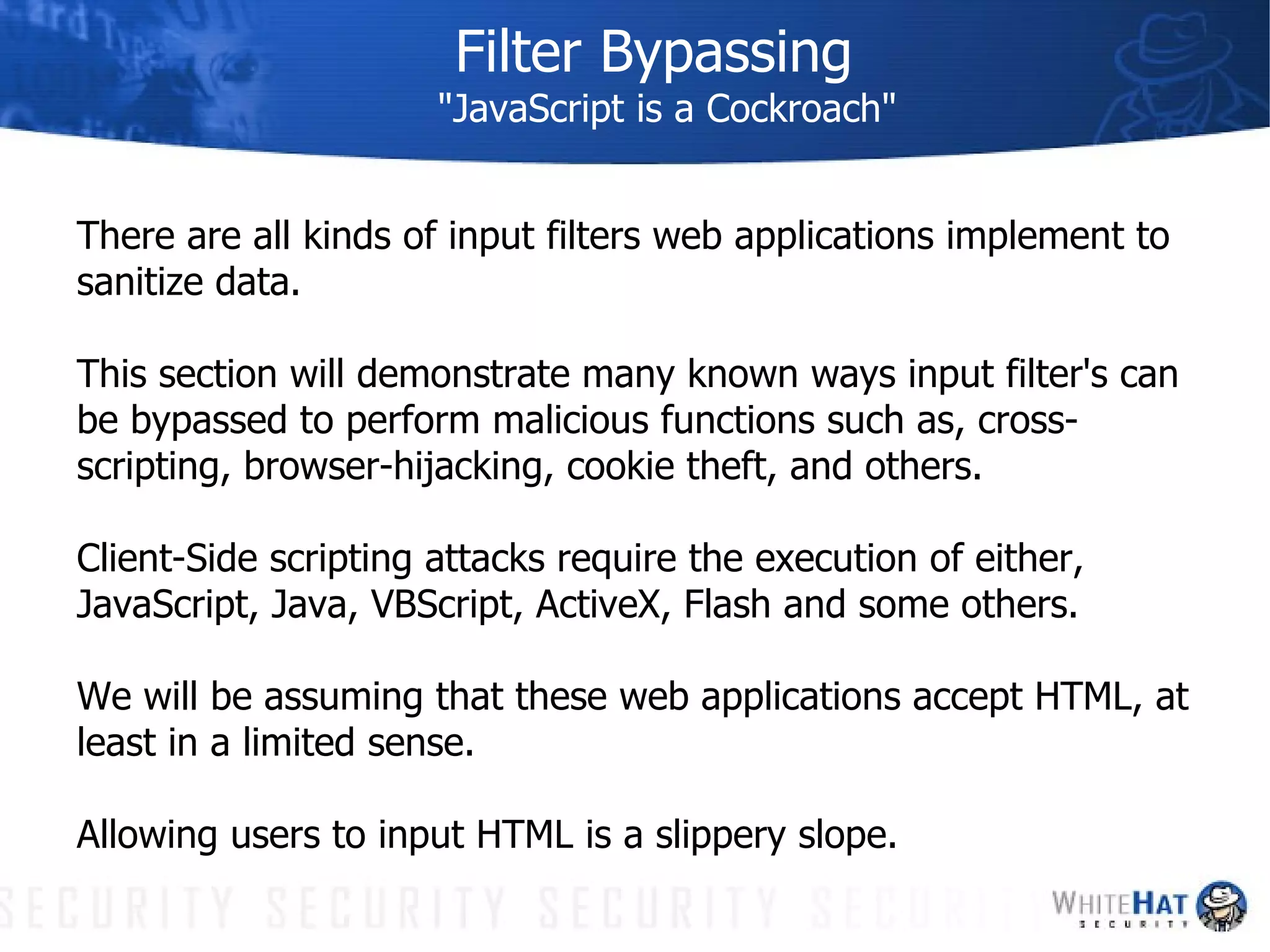 Filter Bypassing "JavaScript is a Cockroach" There are all kinds of input filters web applications implement to sanitize data. This section will demonstrate many known ways input filter's can be bypassed to perform malicious functions such as, cross-scripting, browser-hijacking, cookie theft, and others.  Client-Side scripting attacks require the execution of either, JavaScript, Java, VBScript, ActiveX, Flash and some others.  We will be assuming that these web applications accept HTML, at least in a limited sense.  Allowing users to input HTML is a slippery slope.  