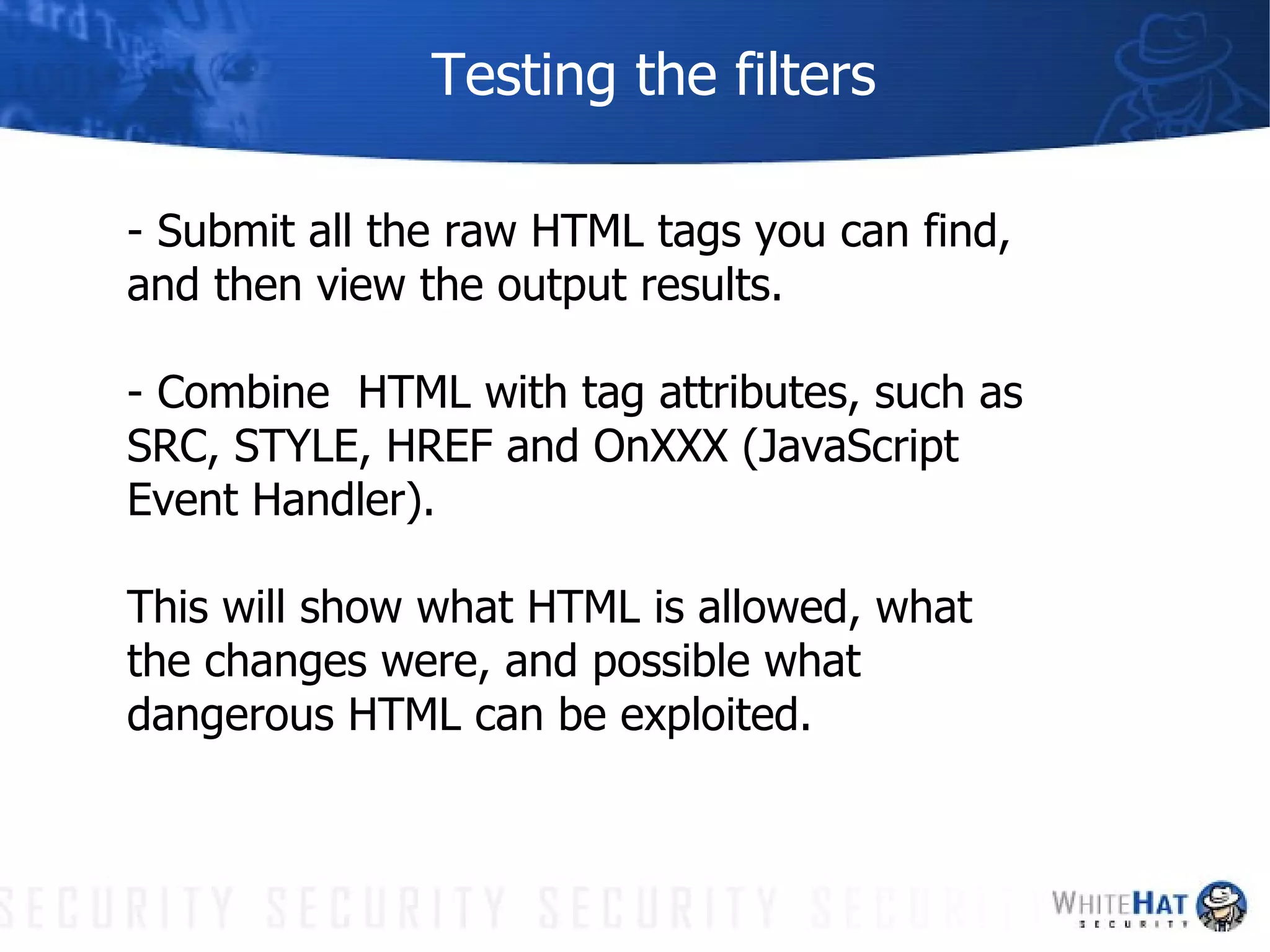Testing the filters - Submit all the raw HTML tags you can find, and then view the output results.  - Combine  HTML with tag attributes, such as SRC, STYLE, HREF and OnXXX (JavaScript Event Handler). This will show what HTML is allowed, what the changes were, and possible what dangerous HTML can be exploited.  