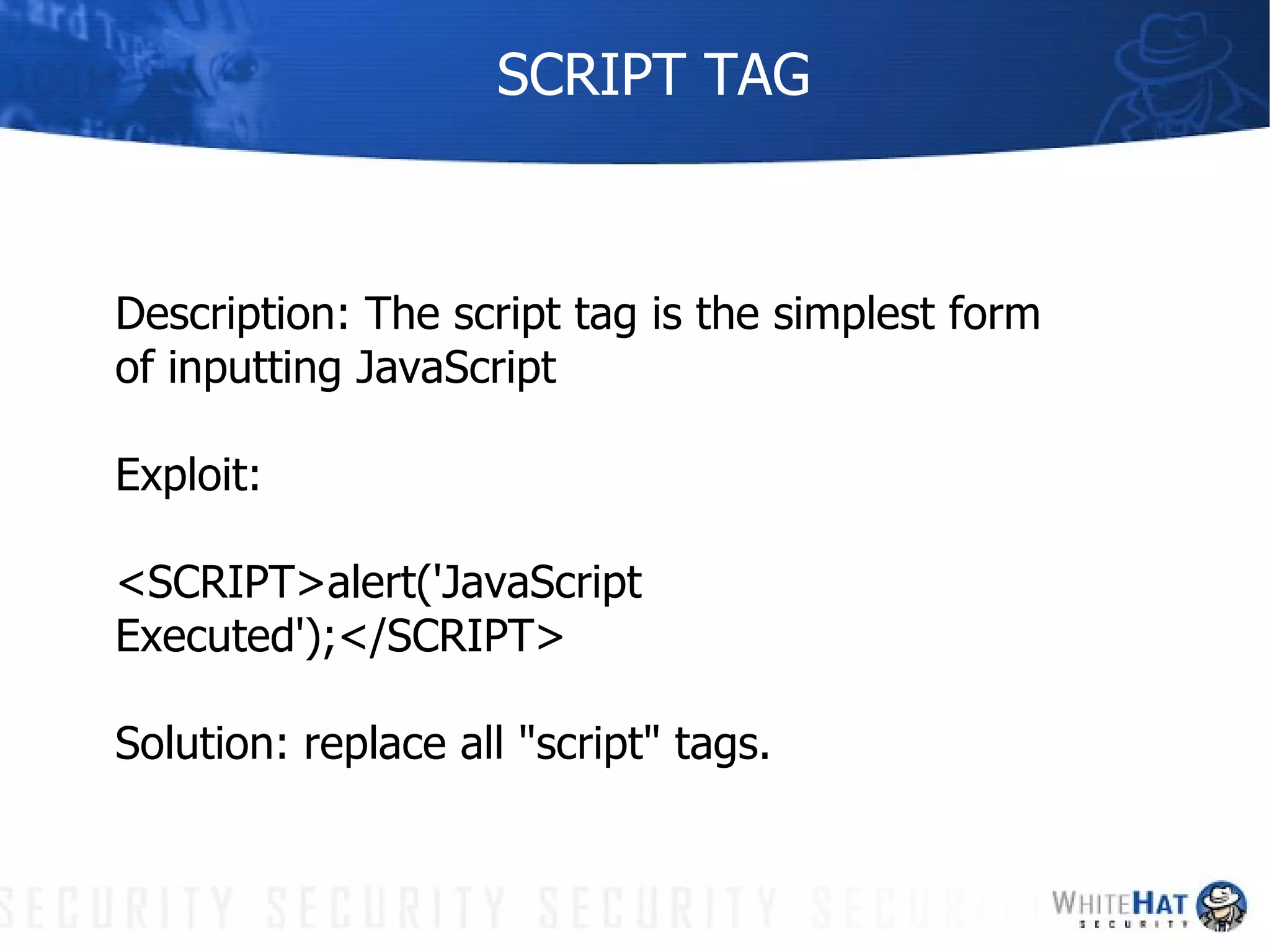 SCRIPT TAG Description: The script tag is the simplest form of inputting JavaScript Exploit:  <SCRIPT>alert('JavaScript Executed');</SCRIPT> Solution: replace all "script" tags. 