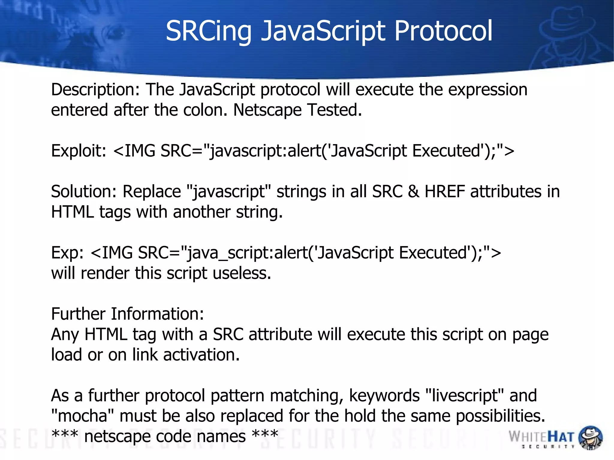 SRCing JavaScript Protocol Description: The JavaScript protocol will execute the expression entered after the colon. Netscape Tested. Exploit: <IMG SRC="javascript:alert('JavaScript Executed');">  Solution: Replace "javascript" strings in all SRC & HREF attributes in HTML tags with another string.  Exp: <IMG SRC="java_script:alert('JavaScript Executed');">  will render this script useless. Further Information: Any HTML tag with a SRC attribute will execute this script on page load or on link activation. As a further protocol pattern matching, keywords "livescript" and "mocha" must be also replaced for the hold the same possibilities. *** netscape code names *** 
