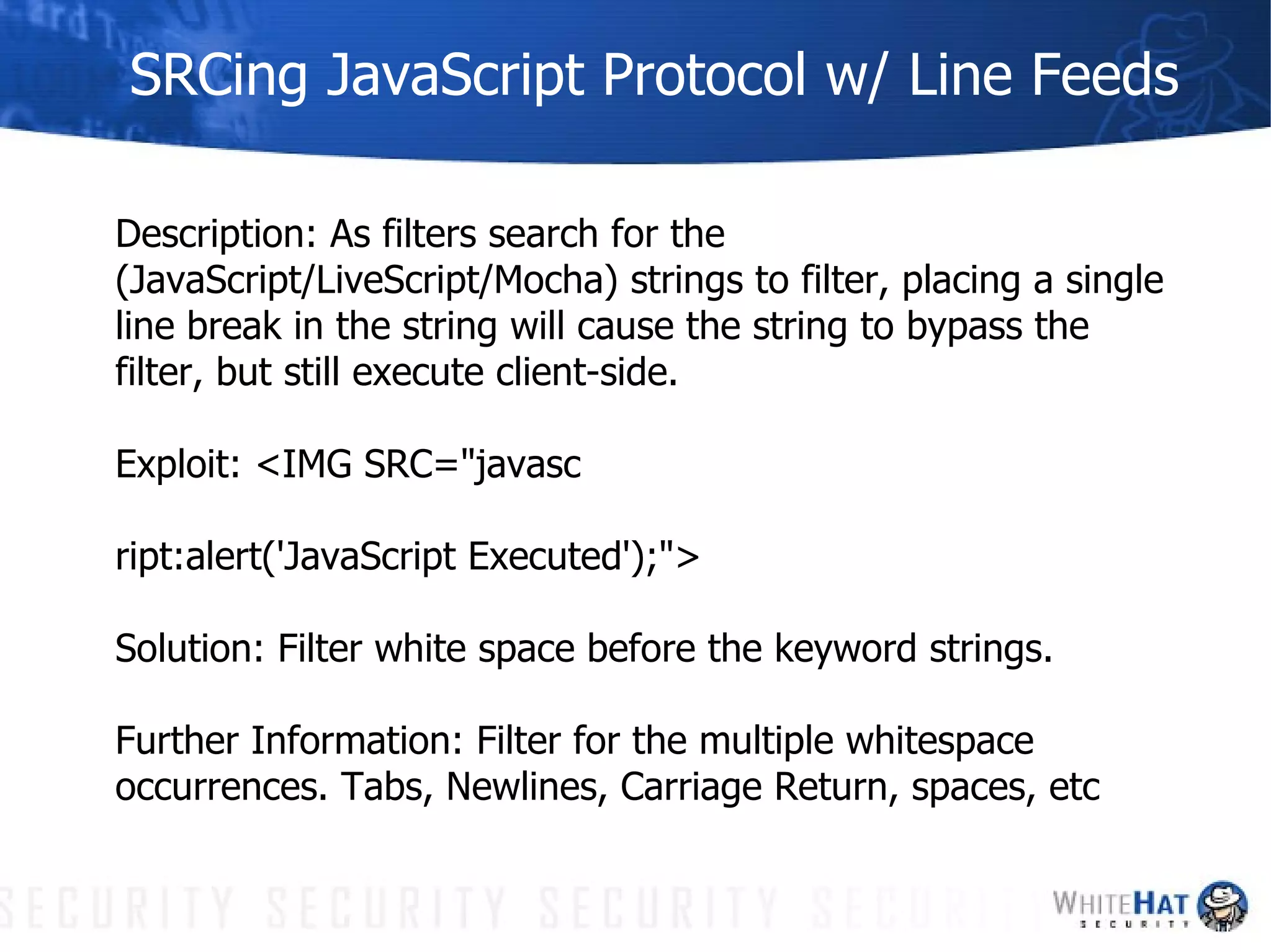 SRCing JavaScript Protocol w/ Line Feeds Description: As filters search for the (JavaScript/LiveScript/Mocha) strings to filter, placing a single line break in the string will cause the string to bypass the filter, but still execute client-side. Exploit: <IMG SRC="javasc ript:alert('JavaScript Executed');"> Solution: Filter white space before the keyword strings.  Further Information: Filter for the multiple whitespace occurrences. Tabs, Newlines, Carriage Return, spaces, etc 