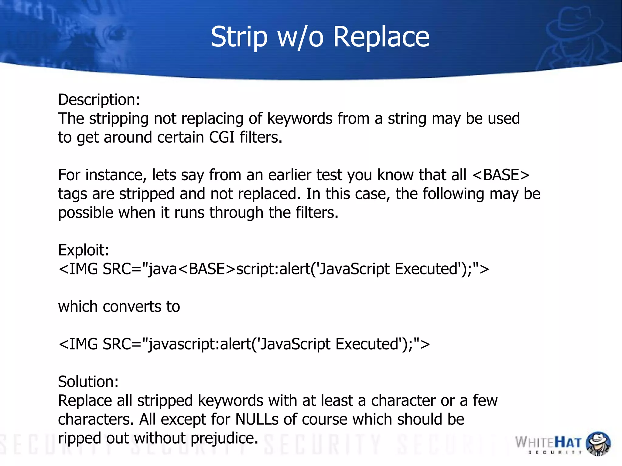 Strip w/o Replace Description: The stripping not replacing of keywords from a string may be used to get around certain CGI filters.  For instance, lets say from an earlier test you know that all <BASE> tags are stripped and not replaced. In this case, the following may be  possible when it runs through the filters. Exploit:  <IMG SRC="java<BASE>script:alert('JavaScript Executed');"> which converts to <IMG SRC="javascript:alert('JavaScript Executed');"> Solution: Replace all stripped keywords with at least a character or a few  characters. All except for NULLs of course which should be  ripped out without prejudice. 