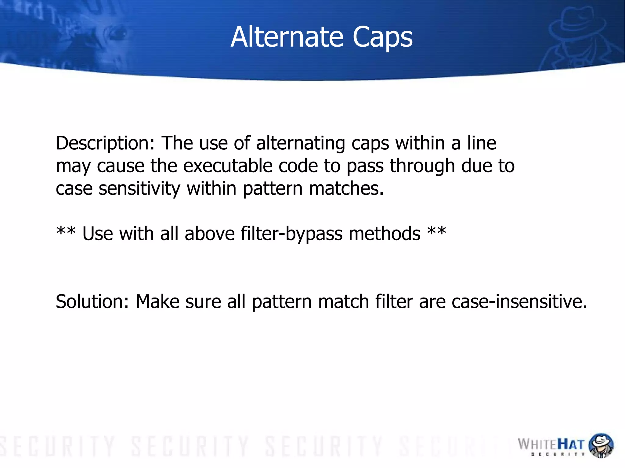 Alternate Caps Description: The use of alternating caps within a line may cause the executable code to pass through due to case sensitivity within pattern matches. ** Use with all above filter-bypass methods ** Solution: Make sure all pattern match filter are case-insensitive. 
