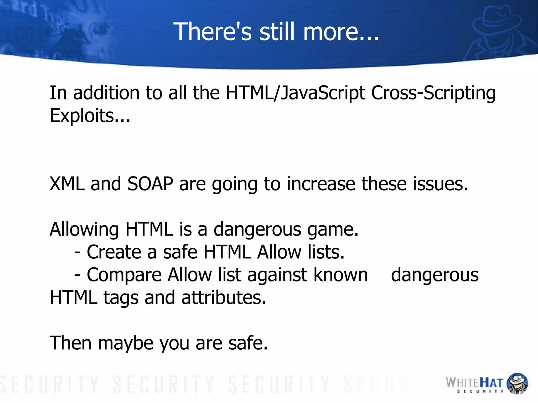 There's still more... In addition to all the HTML/JavaScript Cross-Scripting Exploits... XML and SOAP are going to increase these issues.  Allowing HTML is a dangerous game.  - Create a safe HTML Allow lists. - Compare Allow list against known  dangerous HTML tags and attributes. Then maybe you are safe. 