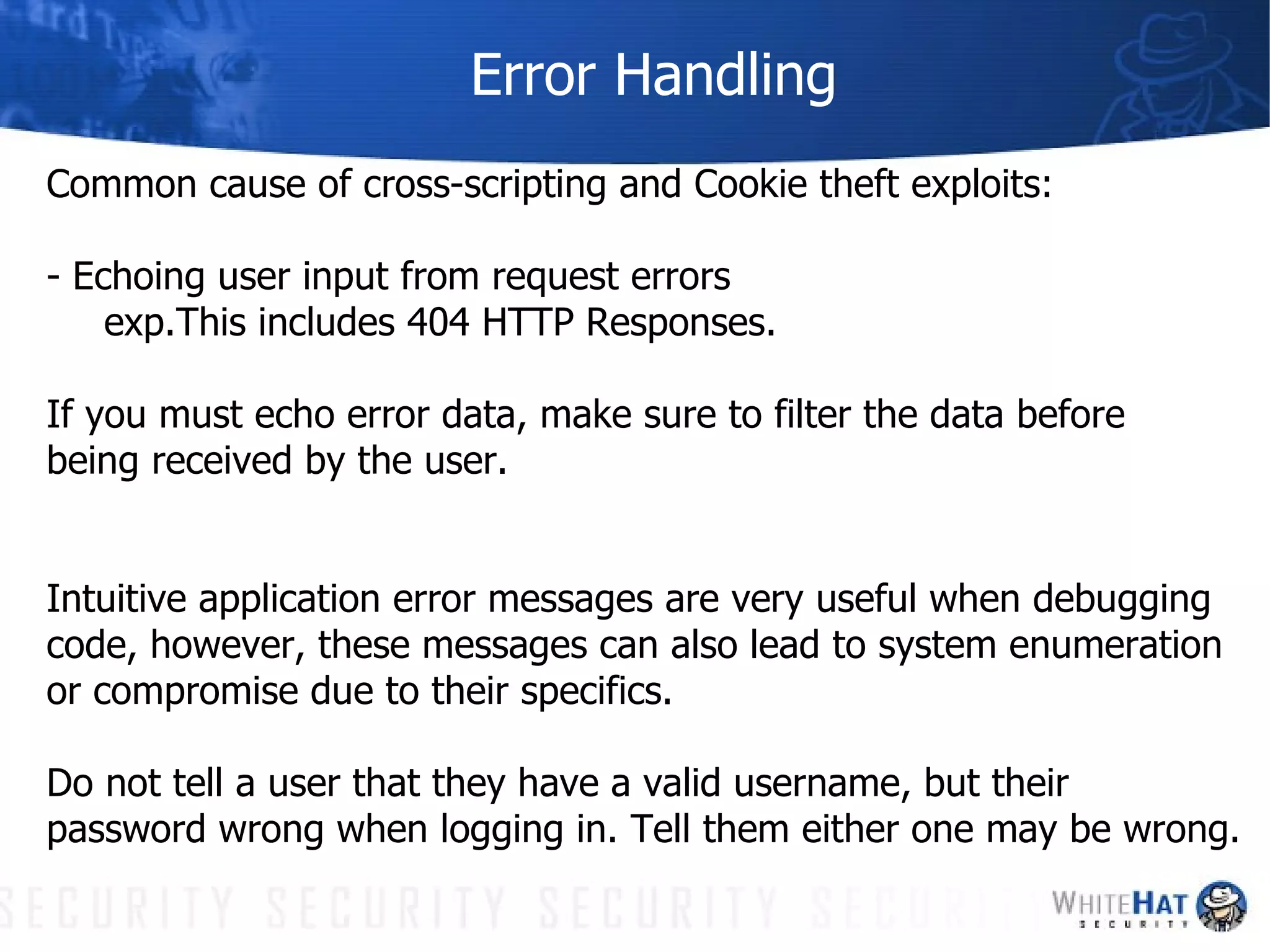 Error Handling Common cause of cross-scripting and Cookie theft exploits: - Echoing user input from request errors exp.This includes 404 HTTP Responses. If you must echo error data, make sure to filter the data before being received by the user. Intuitive application error messages are very useful when debugging code, however, these messages can also lead to system enumeration or compromise due to their specifics.  Do not tell a user that they have a valid username, but their  password wrong when logging in. Tell them either one may be wrong.  