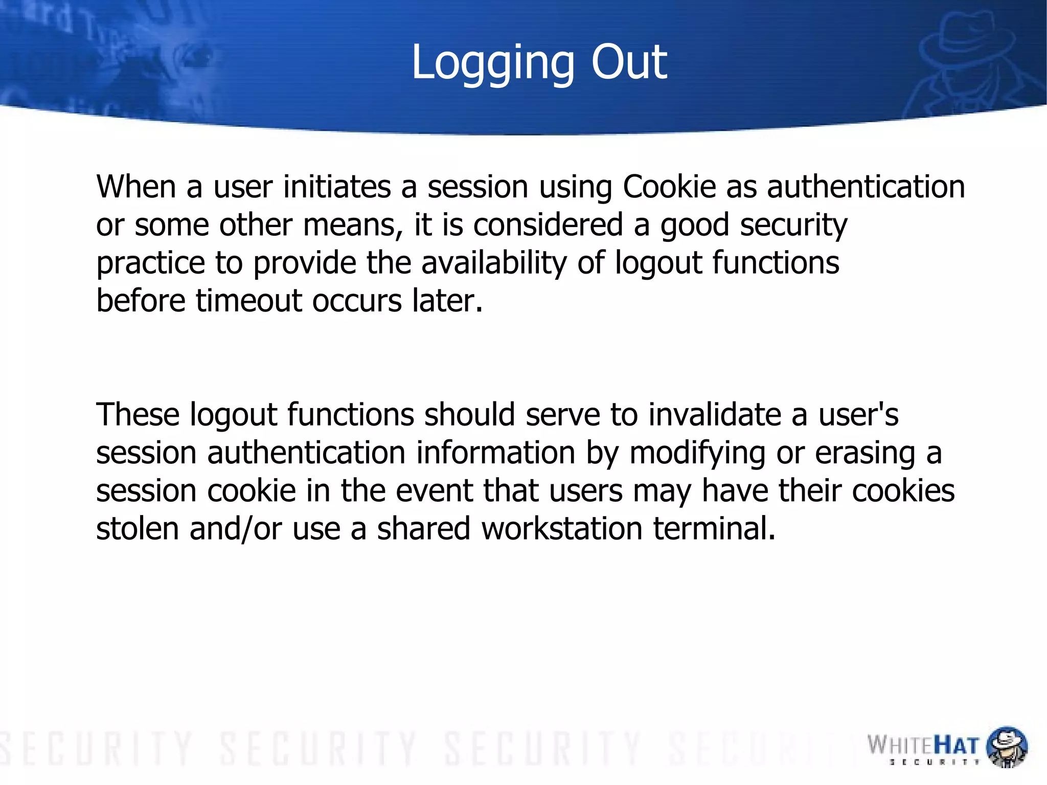 Logging Out When a user initiates a session using Cookie as authentication  or some other means, it is considered a good security  practice to provide the availability of logout functions  before timeout occurs later.  These logout functions should serve to invalidate a user's  session authentication information by modifying or erasing a  session cookie in the event that users may have their cookies  stolen and/or use a shared workstation terminal. 