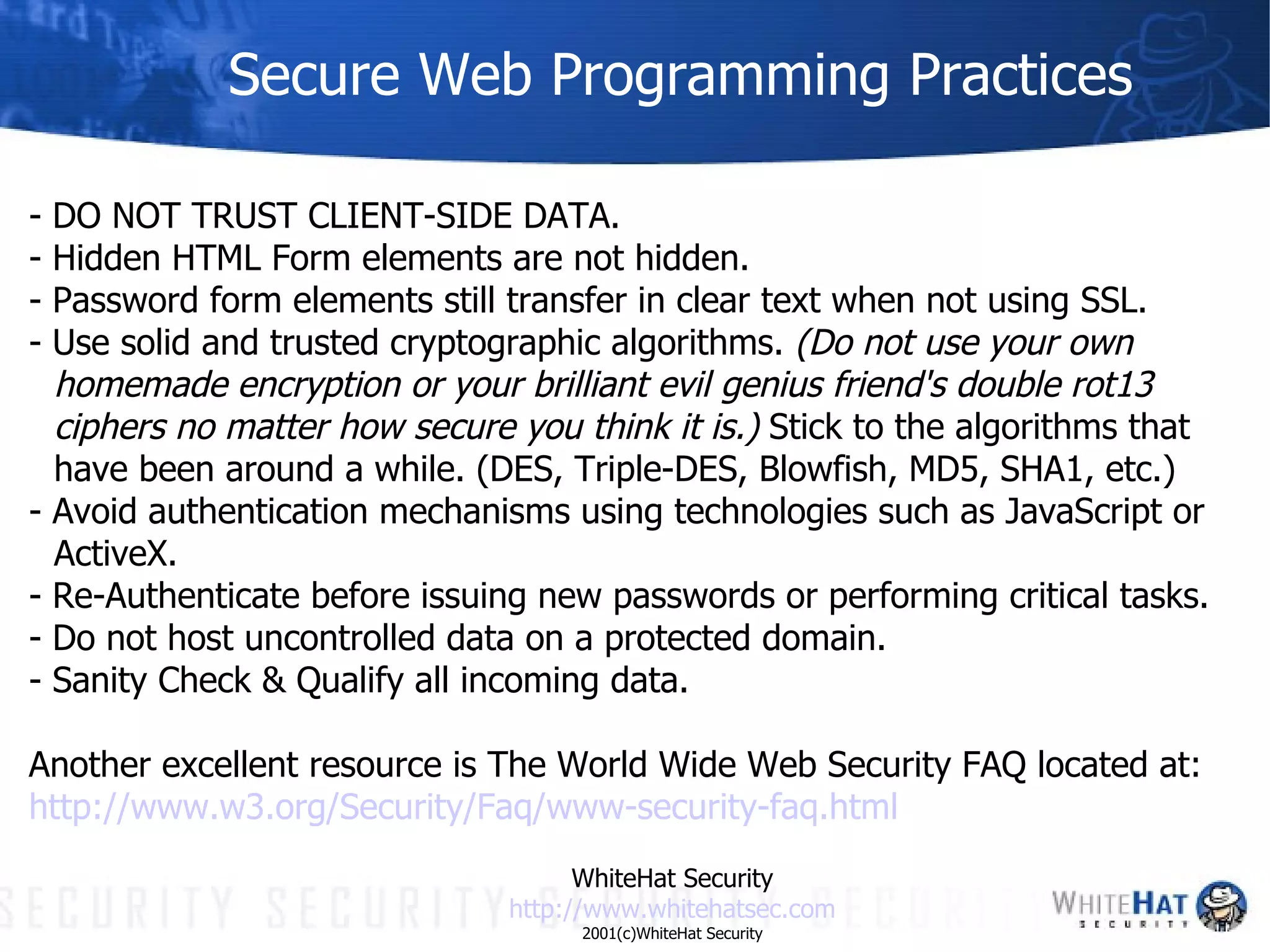 Secure Web Programming Practices - DO NOT TRUST CLIENT-SIDE DATA.  - Hidden HTML Form elements are not hidden.  - Password form elements still transfer in clear text when not using SSL.  - Use solid and trusted cryptographic algorithms.  (Do not use your own homemade encryption or your brilliant evil genius friend's double rot13 ciphers no matter how secure you think it is.)  Stick to the algorithms that have been around a while. (DES, Triple-DES, Blowfish, MD5, SHA1, etc.) - Avoid authentication mechanisms using technologies such as JavaScript or ActiveX. - Re-Authenticate before issuing new passwords or performing critical tasks. - Do not host uncontrolled data on a protected domain. - Sanity Check & Qualify all incoming data. Another excellent resource is The World Wide Web Security FAQ located at: http://www.w3.org/Security/ Faq /www-security- faq .html WhiteHat Security http://www. whitehatsec .com 2001(c)WhiteHat Security 