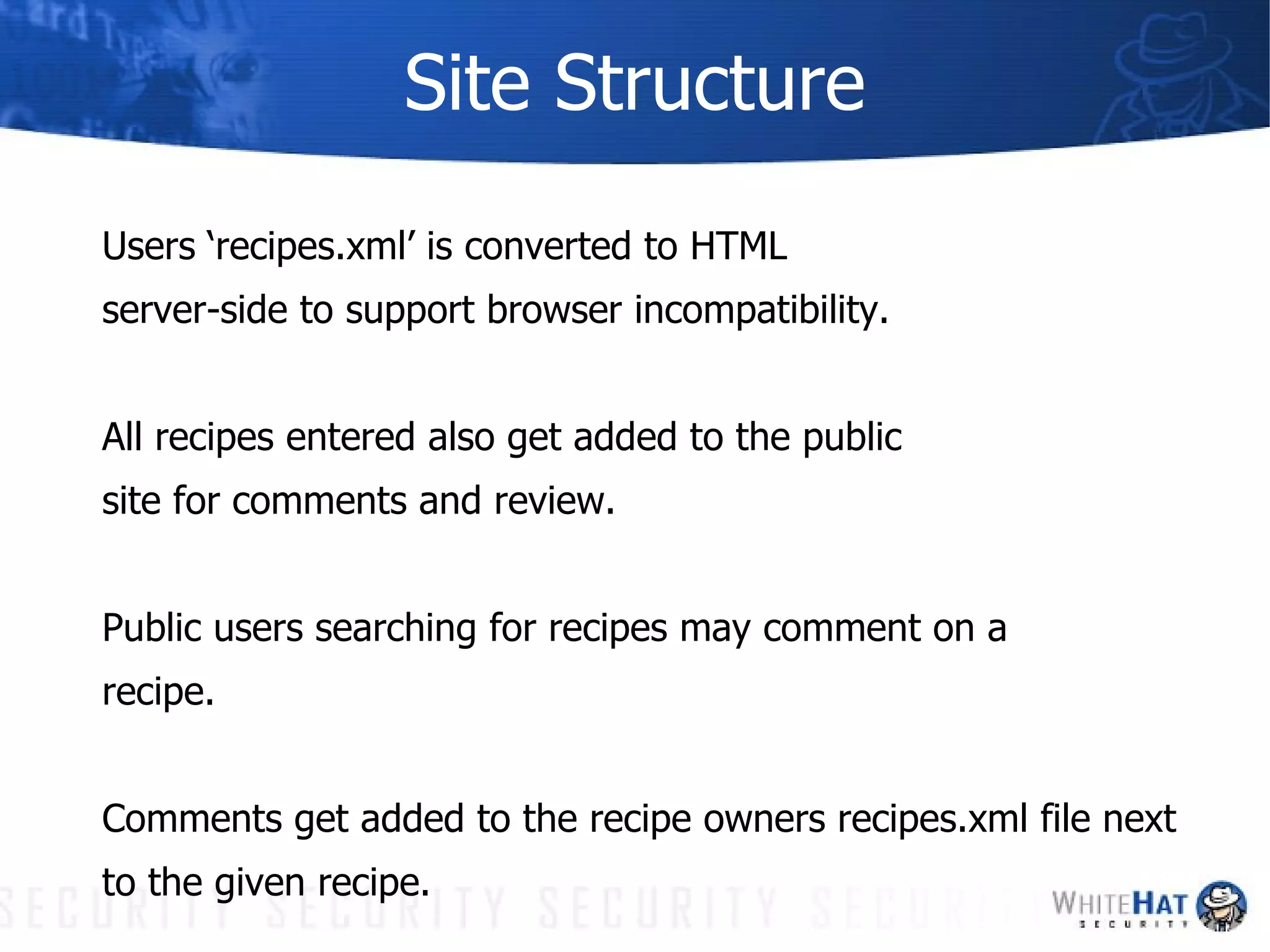 Site Structure Users ‘recipes.xml’ is converted to HTML server-side to support browser incompatibility. All recipes entered also get added to the public site for comments and review. Public users searching for recipes may comment on a recipe. Comments get added to the recipe owners recipes.xml file next to the given recipe. 