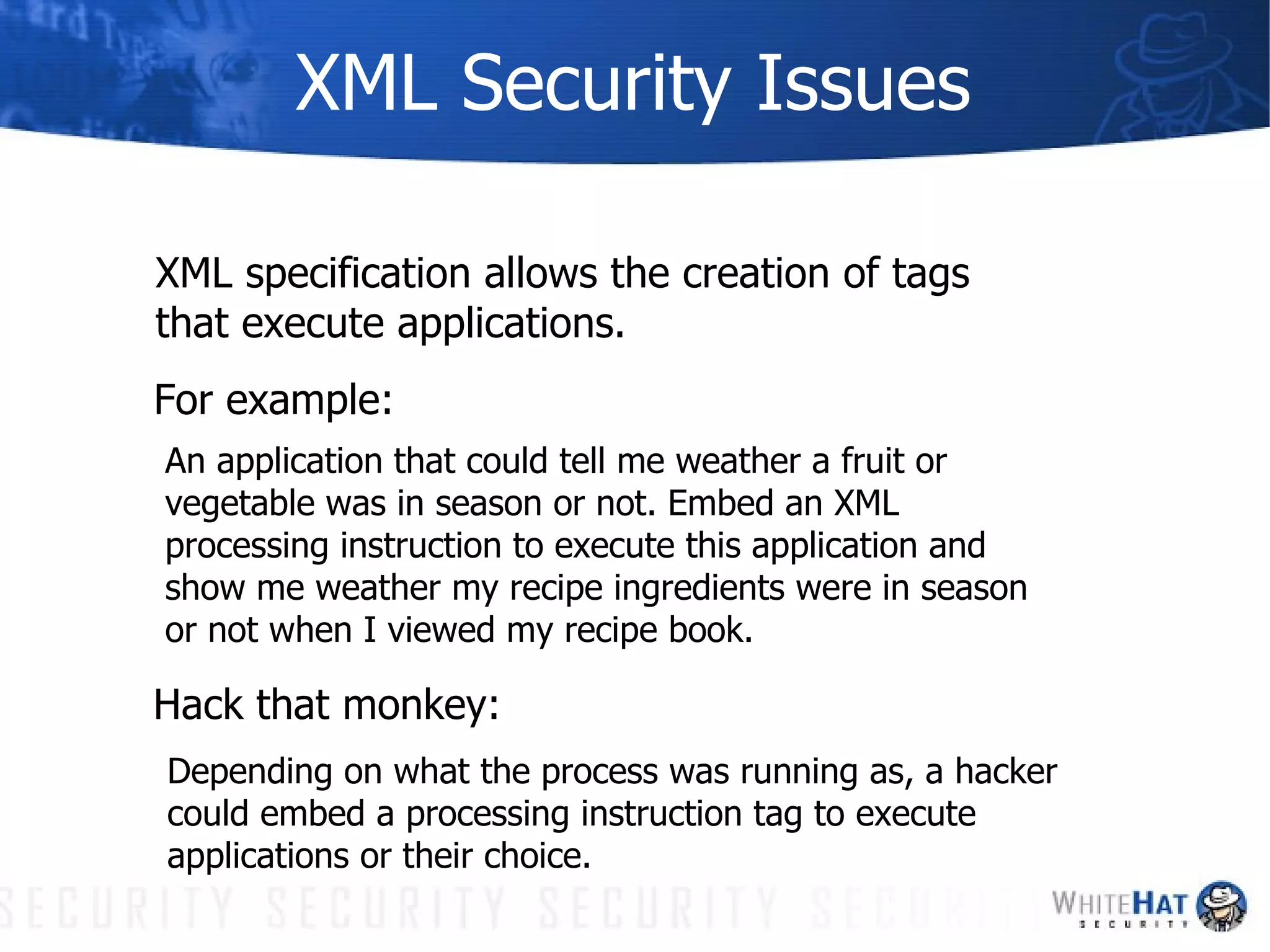 XML Security Issues XML specification allows the creation of tags that execute applications. For example: An application that could tell me weather a fruit or vegetable was in season or not. Embed an XML processing instruction to execute this application and show me weather my recipe ingredients were in season or not when I viewed my recipe book. Depending on what the process was running as, a hacker could embed a processing instruction tag to execute applications or their choice. Hack that monkey: 