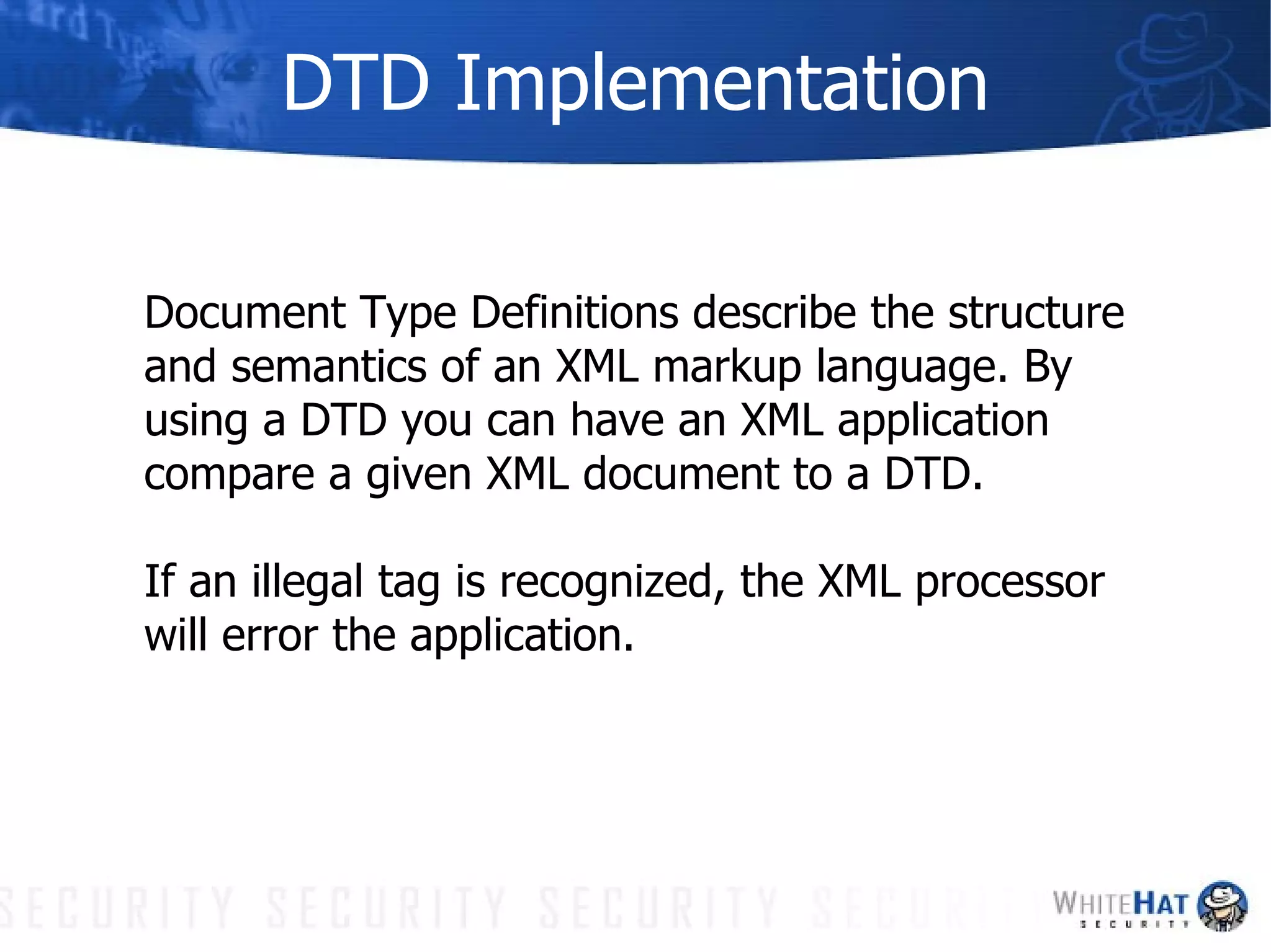 DTD Implementation Document Type Definitions describe the structure and semantics of an XML markup language. By using a DTD you can have an XML application compare a given XML document to a DTD. If an illegal tag is recognized, the XML processor will error the application. 