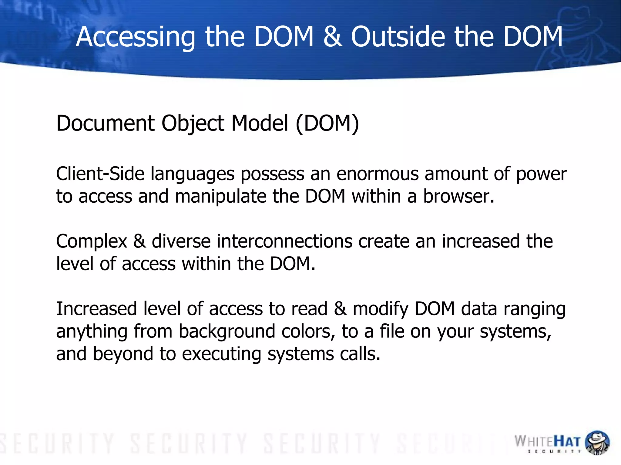 Accessing the DOM & Outside the DOM Document Object Model (DOM) Client-Side languages possess an enormous amount of power  to access and manipulate the DOM within a browser.  Complex & diverse interconnections create an increased the  level of access within the DOM. Increased level of access to read & modify DOM data ranging  anything from background colors, to a file on your systems,  and beyond to executing systems calls. 