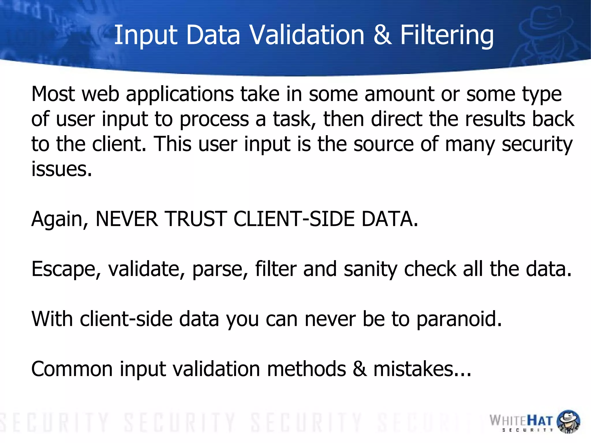 Input Data Validation & Filtering Most web applications take in some amount or some type of user input to process a task, then direct the results back to the client. This user input is the source of many security issues.  Again, NEVER TRUST CLIENT-SIDE DATA.  Escape, validate, parse, filter and sanity check all the data. With client-side data you can never be to paranoid. Common input validation methods & mistakes... 