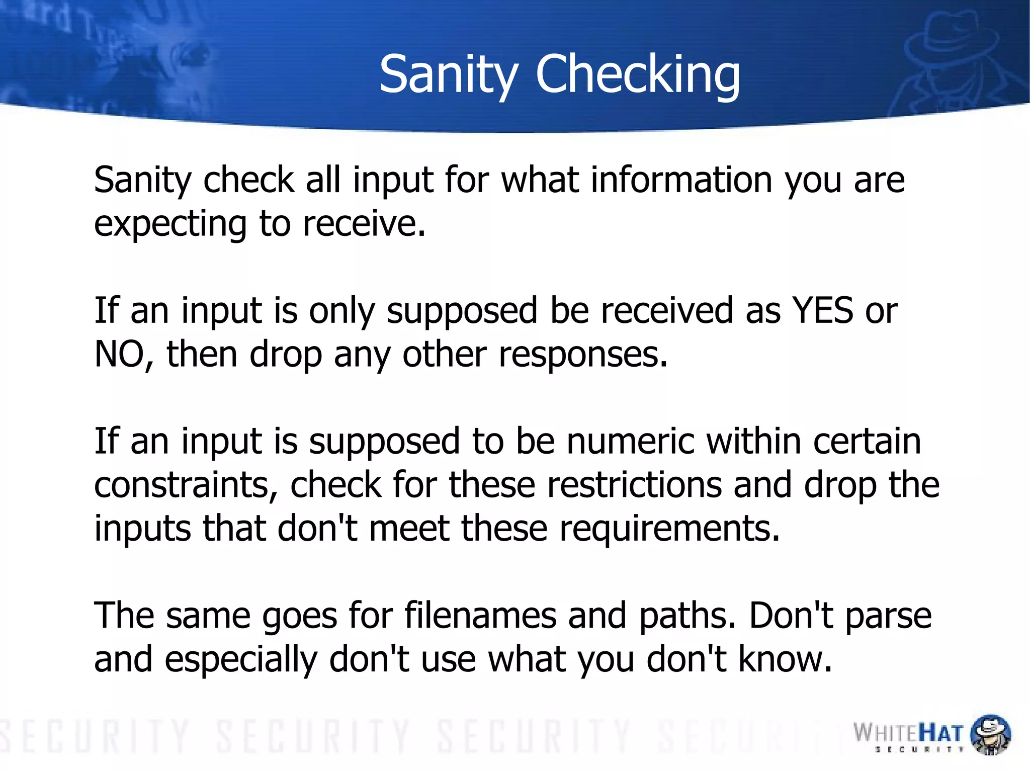 Sanity Checking Sanity check all input for what information you are expecting to receive.  If an input is only supposed be received as YES or NO, then drop any other responses.  If an input is supposed to be numeric within certain constraints, check for these restrictions and drop the inputs that don't meet these requirements.  The same goes for filenames and paths. Don't parse and especially don't use what you don't know. 
